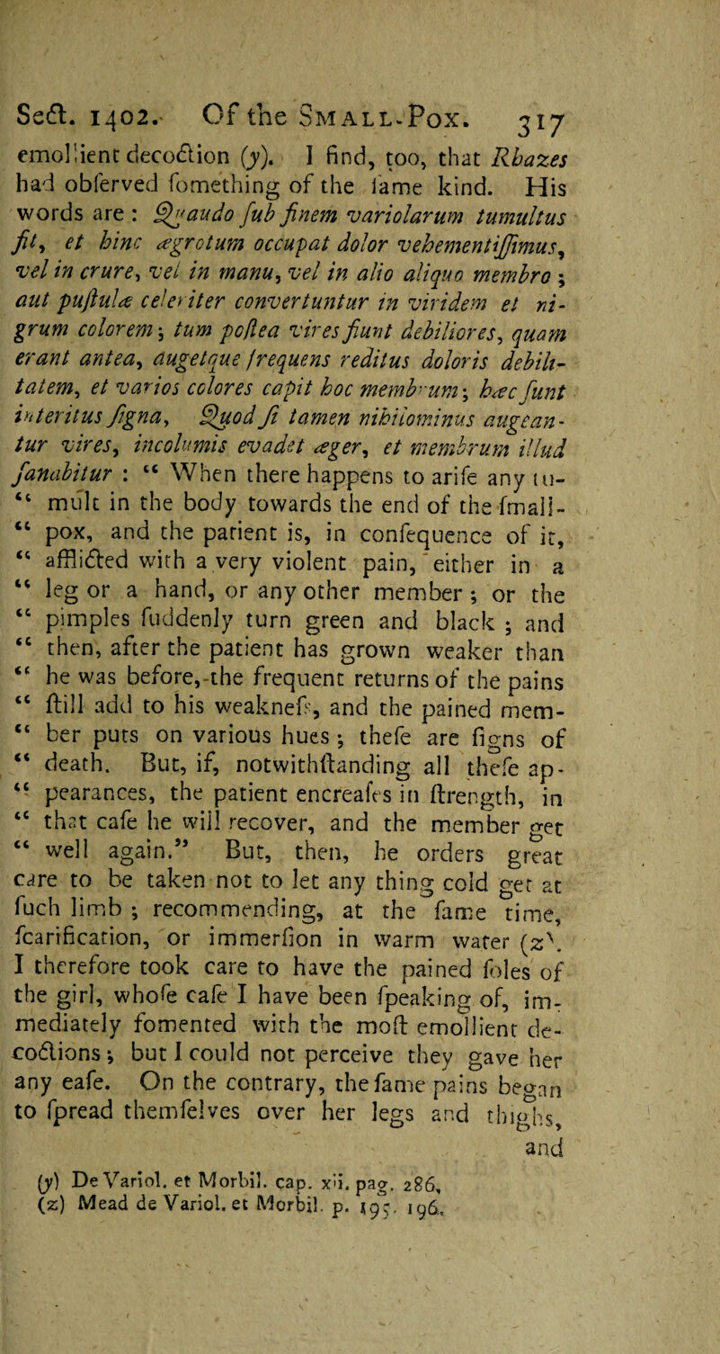 emollient deception (jy). I find, too, that Rbazes had obferved fomething of the fame kind. His words are : Qgaudo fub finem variolarum tumultus fit, et hinc agrotum occupat dolor vehementiffimus^ vel in crure, vet in mam, vel in alio aliquo membro ; aut pujiultf celeriter convertuntur in viridem el ni¬ grum colorem > turn poflea 'vires fiunt debiliores, quam erant antea, dugetque jrequens reditus dolor is debih- tatem, et varios colores capit hoc memb um\ h<ecfunt interims figna, Quod ft tamen nihiiominus augean- tur vires, incolumis evadet ager, et membrum illud fanabitur : “ When there happens to arife any tu- “ mult in the body towards the end of the fmall- “ pox, and the patient is, in confequence of it, “ afflicted with a very violent pain,'either in a “ leg or a hand, or any other member ; or the “ pimples fuddenly turn green and black ; and “ then, after the patient has grown weaker than “ he was before,-the frequent returns of the pains “ ftill add to his weaknef, and the pained mem- 14 ber puts on various hues •, thefe are figns of “ death. But, if, notwithftanding all thefe ap- “ pearances, the patient encreafes in ftrength, in “ that cafe he will recover, and the member get “ well again.” But, then, he orders great care to be taken not to let any thing cold get at fuch limb ; recommending, at the fame time, fcarification, or immerfion in warm water (z\ I therefore took care to have the pained foies of the girl, whofe cafe I have been fpeaking of, im¬ mediately fomented with the mod emollient de- codions* but! could not perceive they gave her any eafe. On the contrary, the fame pains began to fpread themfelves over her legs and thighs, and (y) De Variol. et Morbil. cap. xu. paa, 286, (z) Mead de Variol. et Morbil. p. 199. 196,