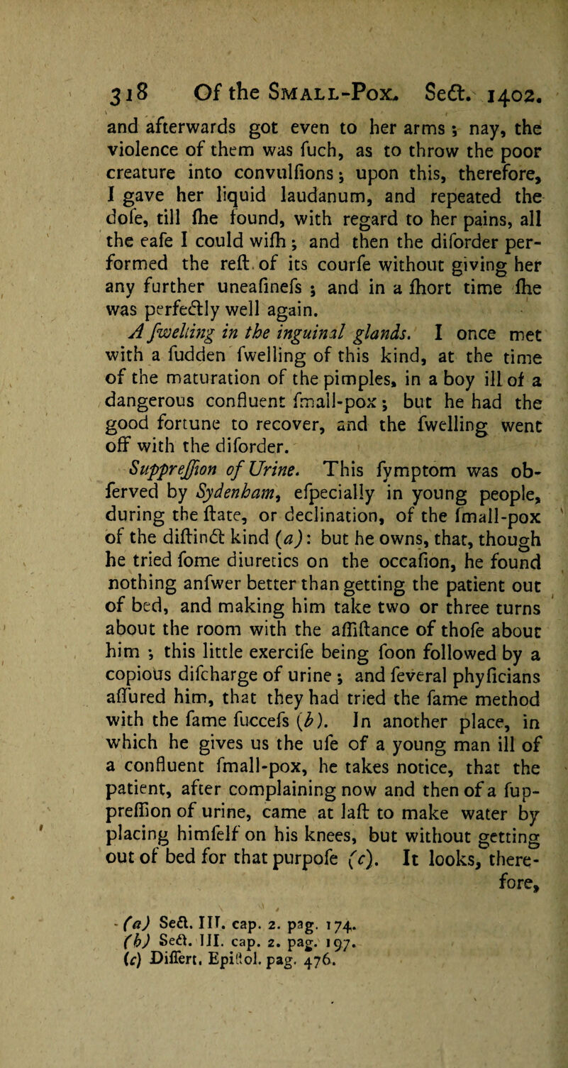 \ ' f and afterwards got even to her arms; nay, the violence of them was fuch, as to throw the poor creature into convulfions * upon this, therefore, I gave her liquid laudanum, and repeated the dofe, till fhe found, with regard to her pains, all the eafe I could wifh; and then the diforder per¬ formed the reft of its courfe without giving her any further uneafinefs ; and in a ftiort time fhe was perfectly well again. A jwelting in the inguinal glands. I once met with a fudden fwelling of this kind, at the time of the maturation of the pimples, in a boy ill of a dangerous confluent fmall-pox; but he had the good fortune to recover, and the fwelling went off with the diforder. Supprejfwn of Urine. This fymptom was ob- ferved by Sydenham, efpecially in young people, during the ftate, or declination, of the fmall-pox of the diftindt kind (aJ: but he owns, that, though he tried fome diuretics on the occafion, he found nothing anfwer better than getting the patient out of bed, and making him take two or three turns about the room with the afliftance of thofe about him *, this little exercife being foon followed by a copious difcharge of urine ; and feveral phyficians aftured him, that they had tried the fame method with the fame fuccefs (h). In another place, in which he gives us the ufe of a young man ill of a confluent fmall-pox, he takes notice, that the patient, after complaining now and then of a fup- preftion of urine, came at laft to make water by placing himfelf on his knees, but without getting out of bed for thatpurpofe (c). It looks, there¬ fore, - (a) Se£l. I IT. cap. 2. pag. 174. (h) Seft. III. cap. 2. pag. 197. \c) Differt, Epiftol. pag. 476.