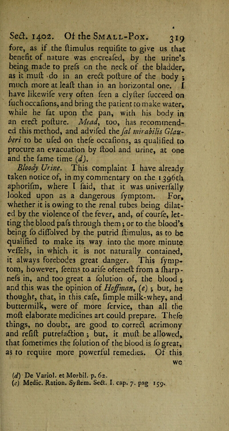 fore, as if the ftimulus requifite to give us that benefit of nature was encreafed, by the urine’s being made to prefs cn the neck of the bladder, as it muft -do in an ered pofture of the body ; much more at lead than in an horizontal one. I have likevvife very often feen a clyfter fucceed on fuchoccafions,and bring the patient to make water, while he fat upon the pan, with his body in an ered pofture. Mead, too, has recommend¬ ed this method, and advifed the fal mirahilis Glau- beri to be ufed on thefe occafions, as qualified to procure an evacuation by (tool and urine, at one and the fame time (dJ. Bloody Urine. This complaint I have already taken notice of, in my commentary on the 1396th aphorifm, where I laid, that it was univerfally looked upon as a dangerous fymptom. For, whether it is owing to the renal tubes being dilat¬ ed by the violence of the fever, and, of courfe, let¬ ting the blood pafs through them *, or to the blood^s being fo diftolved by the putrid ftimulus, as to be qualified to make its way into the more minute vefiels, in which it is not naturally contained, it always forebodes great danger. This fymp¬ tom, however, feems to arife ofteneft from a ftiarp- nefs in, and too great a folution of, the blood ; and this was the opinion of Hoffman, (e) ; but, he thought, that, in this cafe, fimple milk-whey, and buttermilk, were of more fervice, than all the moft elaborate medicines art could prepare. Thefe things, no doubt, are good to corred acrimony and refift putrefadion ; but, it muft be allowed, that fometimes the folution of the blood is fo great, as to require more powerful remedies. Of this we (d) De Variol. et Morbil. p. 62. (e) Medic. Ration. Syftem. Se£t. I. cap. 7. pag 1^9.