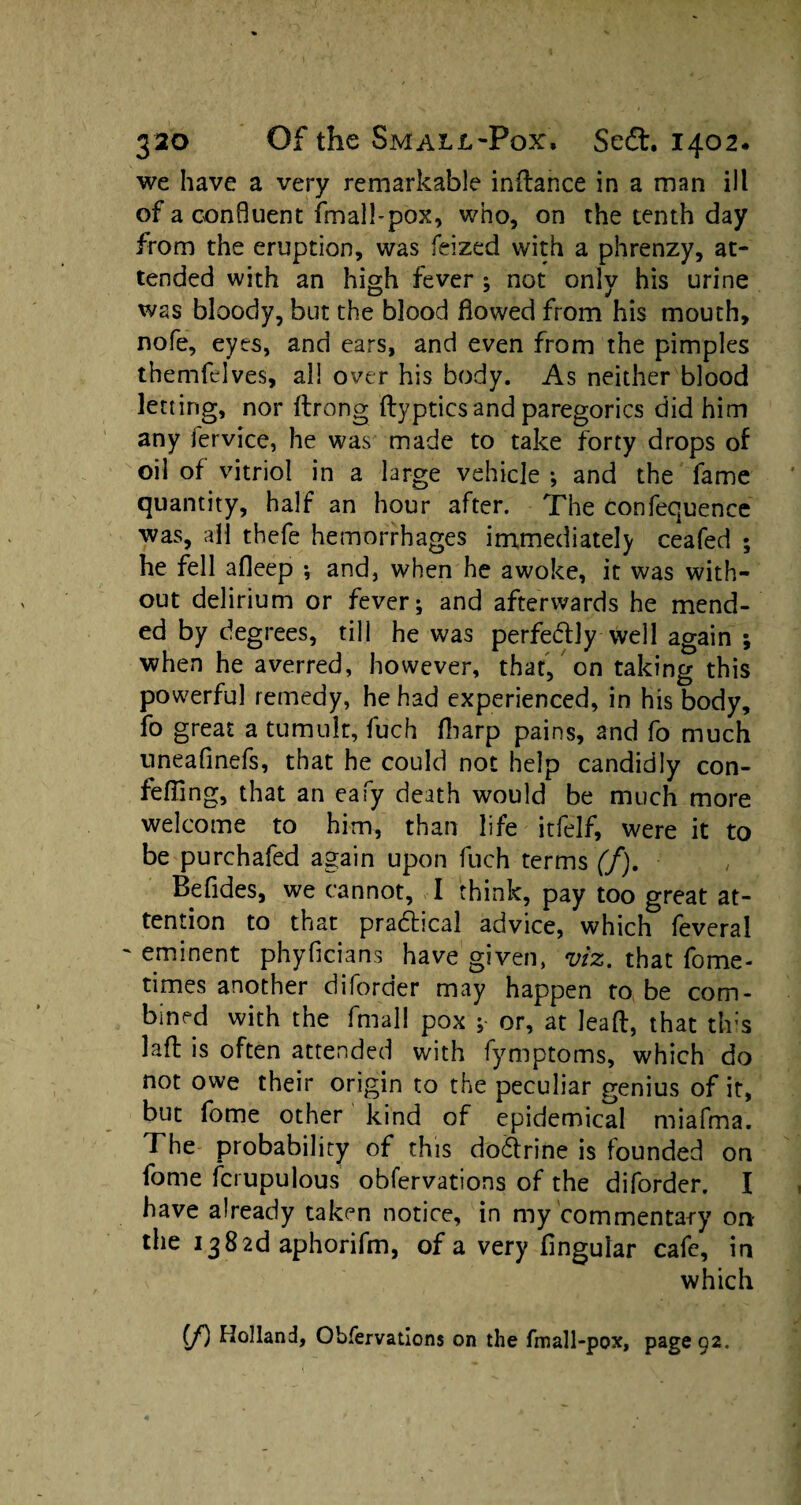 we have a very remarkable indance in a man ill of a confluent fmall-pox, who, on the tenth day from the eruption, was feized with a phrenzy, at¬ tended with an high fever ; not only his urine was bloody, but the blood flowed from his mouth, nofe, eyes, and ears, and even from the pimples themfelves, all over his body. As neither blood letting, nor drong dypticsand paregorics did him any fervice, he was made to take forty drops of oil of vitriol in a large vehicle •, and the fame quantity, half an hour after. The confequence was, all thefe hemorrhages immediately ceafed ; he fell afleep •, and, when he awoke, it was with¬ out delirium or fever; and afterwards he mend¬ ed by degrees, till he was perfectly well again ; when he averred, however, that, on taking this powerful remedy, he had experienced, in his body, fo great a tumult, fuch fliarp pains, and fo much uneafinefs, that he could not help candidly con- fefling, that an eafy death would be much more welcome to him, than life itfelf, were it to be purchafed again upon fuch terms (f). Befides, we cannot, I think, pay too great at¬ tention to that practical advice, which leveral eminent phyficians have given, viz. that fome- times another diforder may happen to be com¬ bined with the fmal! pox ; or, at lead, that th;s lafl is often attended with fymptoms, which do not owe their origin to the peculiar genius of it, but fome other kind of epidemical miafma. The probability of this doctrine is founded on fome fcrupulous obfervations of the diforder. I have already taken notice, in my commentary on- the 13 8 2d aphorifm, of a very Angular cafe, in which (f) Holland, Obfervations on the fmall-pox, page 92.