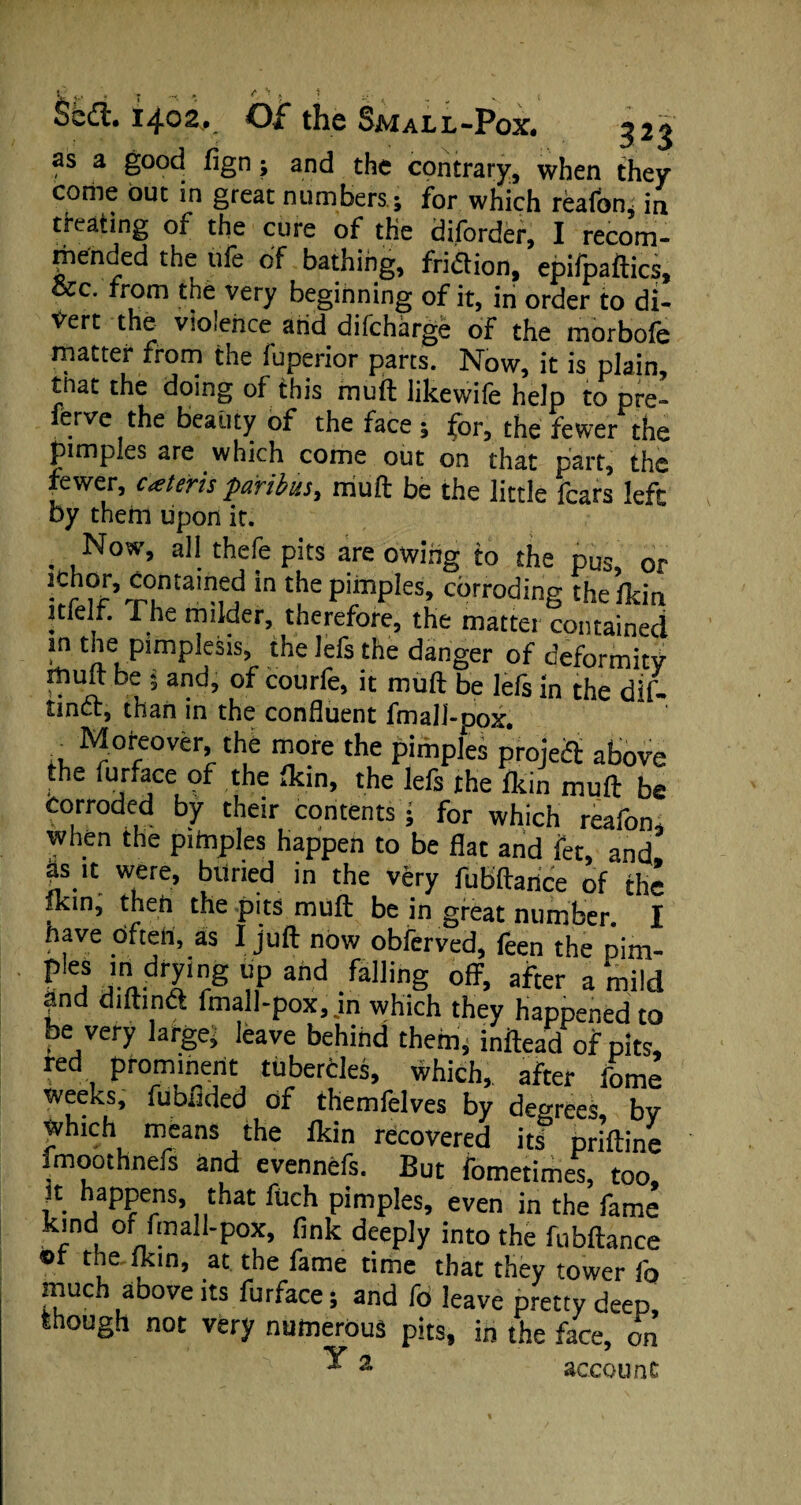 t s » 1.1402, Of the Small-Pox. ?>2\ as a good fign; and the contrary, when they come but in great numbers; for which reafon, in treating of the cure of the diforder, I recom¬ mended the ufe of bathing, fridtion, epifpaftics. See. from the very beginning of it, in order to di¬ vert the violence and difeharge of the morbofe matter from the fuperior parts. Now, it is plain, mat the doing of this muft likewife help to pre¬ fer ve the beauty of the face ; for, the fewer the pimples are which come out on that part, the fewer, cateris paribus, muft be the little fears left by them lipon it. . , No'v’ a)1 thefe pits are owing to the pus, or “ntale? in the pimples, corroding thelkin itfelf. The milder, therefore, the matter contained in the pimplesis, the lefs the danger of deformity muft be 5 and, of courfe, it muft be lefs in the dif- tincf, than in the confluent fmall-pox. . Moreover, the more the pimples project above the furface of the Ikin, the lefs the (kin muft be corroded by their contents • for which reafon, when the pimples happen to be flat and fet, and. Is.‘I were, buried in the very fubftance of the flein, then the pits muft be in great number. I have Often, as I juft now obferved, feen the pim- P n JnJTr8 nP and fallinS off> after a mild and diftindt fmall-pox, m which they happened to be very larger leave behind them, inftead of pits, red prominent tubercles, which, after fome weeks, fubrided of themfelves by decrees by which means the fkin recovered its priftine fmoothnefs and evennefs. But fbmetimes, too, it happens, that fuch pimples, even in the fame kind of fmall-pox, fink deeply into the fubftance or the fkin, at the fame time that they tower fo much above its furface; and fb leave pretry deep though not very numerous pits, in the face, on ^ 2 account