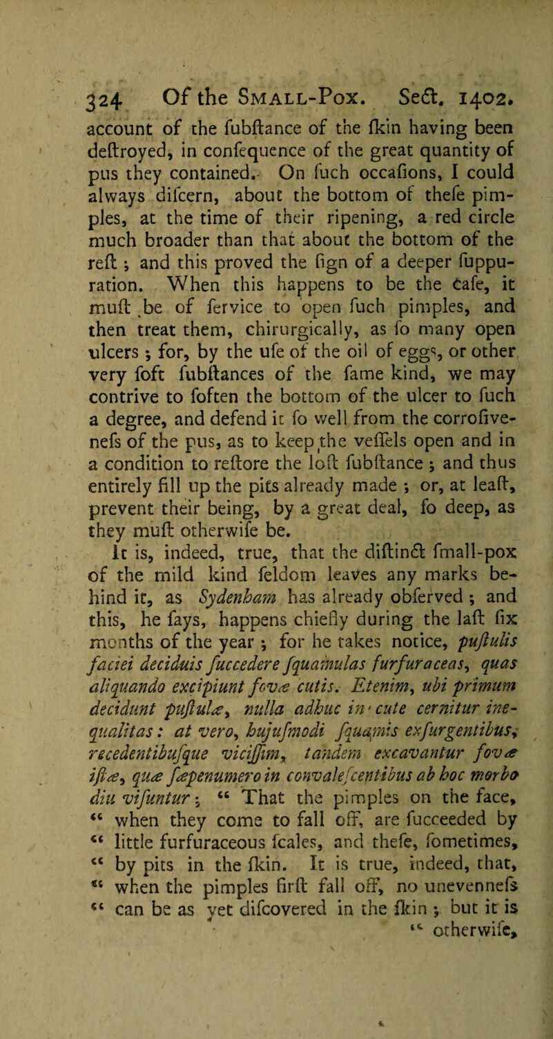 account of the fubftance of the fkin having been deftroyed, in confequence of the great quantity of pus they contained. On luch occafions, I could always difcern, about the bottom of thefe pim¬ ples, at the time of their ripening, a red circle much broader than that about the bottom of the reft ; and this proved the fign of a deeper fuppu- ration. When this happens to be the Cafe, it muft be of fervice to open fuch pimples, and then treat them, chirurgically, as fo many open ulcers ; for, by the ufe of the oil of egg% or other very foft fubftances of the fame kind, we may contrive to foften the bottom of the ulcer to fuch a degree, and defend it fo well from the corrofive- nefs of the pus, as to keep the veflfels open and in a condition to reftore the loft fubftance ; and thus entirely fill up the pits already made ; or, at leaft, prevent their being, by a great deal, fo deep, as they muft otherwife be. It is, indeed, true, that the cliftindl fmall-pox of the mild kind feldom leaves any marks be¬ hind it, as Sydenham has already obferved ; and this, he fays, happens chiefly during the laft fix months of the year *, for he takes notice, puftulis faciei deciduis fuccedere fquainulas furfur a ceas, quas aliquando excipiunt fova cutis. Etenim, ubi primum decidunt pnftula> nulla adhitc in'cute cernitur ine- qaalitas: at vero, hujufmodi fquagnis ex fur gent thus y recedentibufque rvicijfm% tandem excavantur fova qua fepenumero in convalefcentibus ab hoc moybo diu vifuntur $ “ That the pimples on the face, “ when they come to fall off, are fucceeded by little furfuraceous fcales, and thefe, fometimes, “ by pits in the fkin. It is true, indeed, that, u when the pimples firft fall off, no unevennefs <c can be as yet difcovered in the fkin ; but it is otherwife.