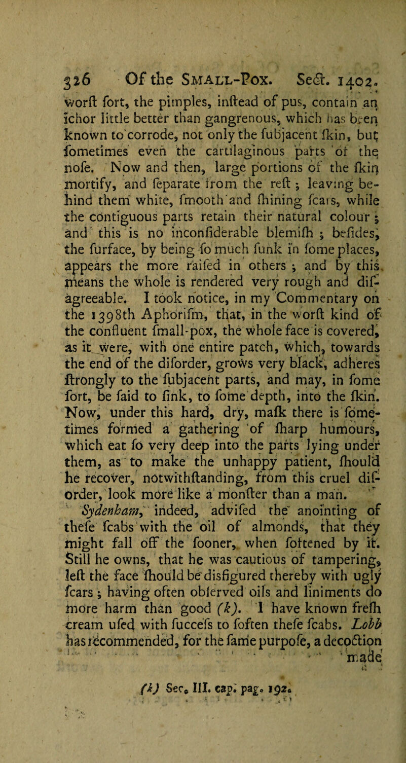 worft fort, the pimples, inftead of pus, contain ant Ichor little better than gangrenous, which has ttfen known to corrode, not only the fuhjacent fkin, but fometimes even the cartilaginous parts of the nofe. Now and then, large portions of the fkir) mortify, and feparate from the reft *, leaving be¬ hind them white, fmooth and fhining feats, while the contiguous parts retain their natural colour s and this is no inconfiderable blemifh ; beftdes, the furface, by being To much funk in fome places, appears the more raifed in others ; and by this yiieans the whole is rendered very rough and dis¬ agreeable. I took notice, in my Commentary on the 1398th Aphorifm, that, in the word kind of the confluent fmall-pox, the whole face is covered, as it were, with one entire patch, which, towards the end of the diforder, grows very black, adheres Itrongiy to the fubjacent parts, and may, in fome fort, be faid to fink, to fome depth, into the fkin. Now, under this hard, dry, mafk there is'fome¬ times formed a gathering of lharp humours, which eat fo very deep into the parts lying under them, as to make the unhappy patient, fhould he recover, notwithftanding, from this cruel dif¬ order, look more like a monfter than a man. Sydenhamindeed, advifed the anointing of thefe fcabs with the oil of almonds, that they might fall oflf the fooner, when foitened by it. Still he owns, that he was cautious of tampering, left the face fhould be disfigured thereby with ugly fears ; having often obferved oils and liniments do more harm than good (k). I have known frefh cream ufed with fuccefs to foften thefe fcabs. Lobb has recommended, for the fame purpofe, a decoftion ' ’ ‘ made