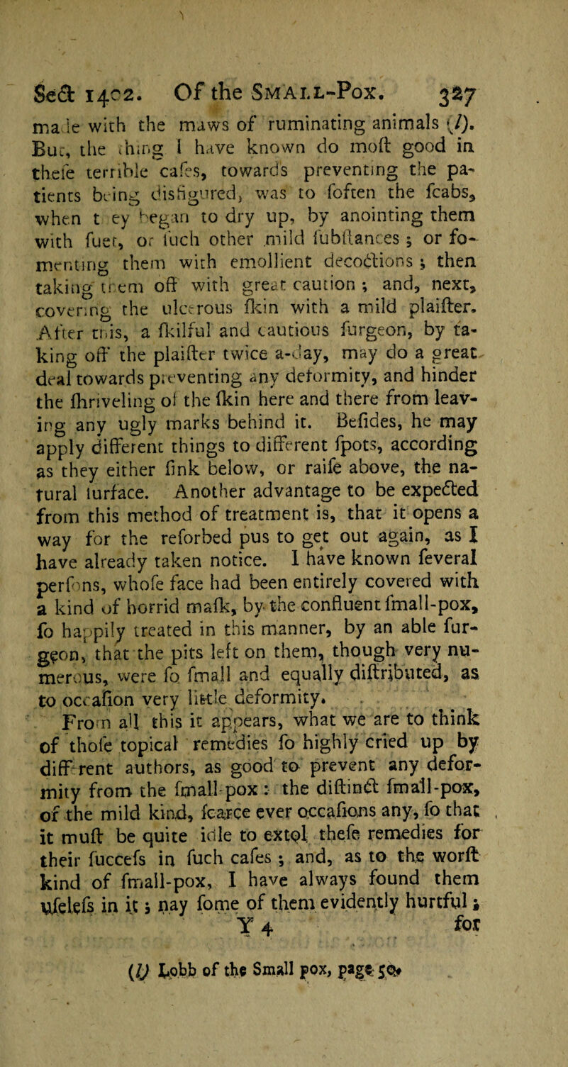 ma le with the maws of ruminating animals (/). But, die thing i h.ive known do mod good in thefe terrible caffs, towards preventing the pa¬ tients being disfigured, was to (often the fcabs, when t ey began to dry up, by anointing them with fuet, or Rich other mild fubftanc.es 5 or fo¬ menting them with emollient decodtions -9 then taking trem off with great caution ; and, next, covering the ulcerous (kin with a mild plaifter. After mis, a fkilful and cautious furgeon, by fa¬ king off the plaifter twice a-day, may do a great deal towards preventing any deformity, and hinder the ftiriveling ol the (kin here and there from leav¬ ing any ugly marks behind it. Beffdes, he may apply different things to different fpots, according as they either fink below, or raife above, the na¬ tural turface. Another advantage to be expected from this method of treatment is, that it opens a way for the reforbed pus to get out again, as I have already taken notice. I have known feveral perfons, whofe face had been entirely coveted with a kind of horrid ma(k, by the confluent fmall-pox, fo happily treated in this manner, by an able fur- g?on* that the pits left on them, though very nu¬ merous, were fo fmall and equally diftributed, as to occaflon very little deformity. From aft this it appears, what we are to think of thole topical remedies fo highly cried up by diff rent authors, as good to prevent any defor¬ mity from the fmall-pox : the diftmtf: fmall-pox, of the mild kind, (carce ever occaffons any, fo that it muff be quite idle to extol thefe remedies for their fuccefs in fuch cafes; and, as to the worft kind of fmall-pox, I have always found them Ufelefs in it s nay fome of them evidently hurtful; Y 4 for ■ ■■ - . - • v*’* . . * y (l) tipbb of the Small pox, pag$: 50#