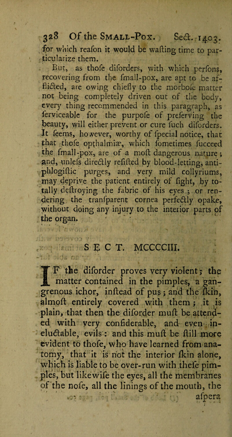 for which reafon it would be wafting time to par¬ ticularize them. But, as thofe diforders, with which perfons, recovering from tl)e fmall-pox, are apt to be af¬ flicted, are owipg chiefly to the morbple matter not being completely driven out of the body, every thing recommended in this paragraph, as ferviceable for the purpofe of preferving the beauty, will either prevent or cure fuch diforders. It feems, however, worthy of fpecial notice, that that thofe opthalmiae, which fometimes fucceed the fmall-pox, are of a moft dangerous nature ; and, unlefs directly reflfted by blood-letting, anti- phlogiftic purges, and very mild collyriums, may deprive the patient entirely of fight, by to¬ tally deftroying the fabric of his eyes ; or ren¬ dering the tranfparent cornea perfe<5tiy opake, without doing any injury to the interior parts of the organ. j * *• v . * *- r ' £ > SECT. MCCCCIIL I F the diforder proves very violent; thp matter contained in the pimples, a gan¬ grenous ichor, inftead of pus ; and the fkin, almoft entirely covered with them; it is plain, that then the diforder muft be attend¬ ed with very confiderable, and even in¬ eluctable, evils : and this muft be flill more evident to thofe, who have learned from ana¬ tomy, that it is not the interior fkin alone, which is liable to be over-run with thefe pim¬ ples, but likewife the eyes, all the membranes of the nofe, all the linings of the mouth, the afpera