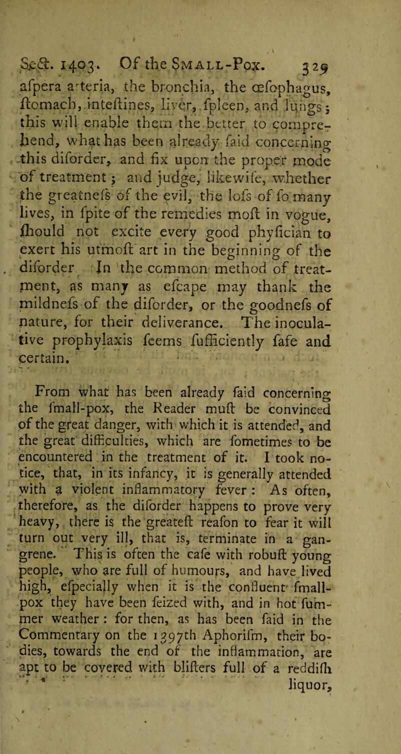 afpera a-teria, the bronchia, the cefophagus, ftcmach,.inteftines, llyqr, fpleeri, and lungs $ this will enable them the better to compre¬ hend, what has been already fa id concerning this diforder, and fix upon the proper mode of treatment; and judge, like wife, whether the greatnefs of the evil, the lofs of fo many lives, in fpite of the remedies moft in vogue, fliould not excite every good phyfician to exert his utmoft art in the beginning of the , diforder In the common method of treat¬ ment, as many as efcape may thank the mildnefs of the diforder, or the goodnefs of nature, for their deliverance. The inocula¬ tive prophylaxis feems fufficiently fafe and certain. : From what has been already faid concerning the fmall-pox, the Reader muft be convinced of the great danger, with which it is attended, and the great difficulties, which are fometimes to be encountered in the treatment of it. I took no¬ tice, that, in its infancy, it is generally attended with sl violent inflammatory fever : As often, therefore, as the diforder happens to prove very heavy, there is the greatefl reafon to fear it will turn out very ill, that is, terminate in a gan¬ grene. This is often the cafe with robufl young people, who are full of humours, and have lived high, efpecially when it is the confluent fmall- pox they have been feized with, and in hot fuai¬ mer weather : for then, as has been faid in the Commentary on the 1397th Aphorifm, their bo¬ dies, towards the end of the inflammation, are apt to be covered with bliflers full of a reddifli . T liquor* \