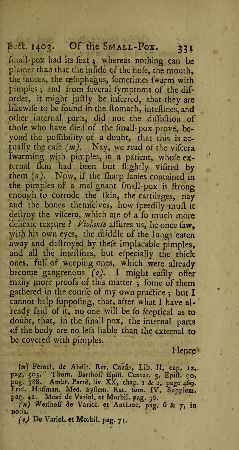 fmall-pox had its feat ; whereas nothing can be plainer than that the infide of the nofe, the mouth, the tauces, the cefophagus, fometimes fwarm with pimples ; and from feveral fymptoms of the dif- order, it might juftly be inferred, that they are Jikewife to be found in the ftomach, inteftines,and other internal parts, did not the dilfe&ion of thofe who have died of the fmall-pox prove, be¬ yond the poffibility of a doubt, that this is ac¬ tually the cafe (m). Nay, we read of the vifcera fwarming with pimples, in a patient, whofe ex¬ ternal fkin had been but flightly vifited by them (n). Now, if the fharp lanies contained in the pimples of a malignant fmall-pox is ftrong enough to corrode the fkin, the cartilages, nay and the bones themfelves, how fpeedily mud it detlroy the vifcera, which are of a fo much more delicate texture ? Violante allures us, he once faw, with his own eyes, the middle of the lungs eaten away and deftroyed by thefe implacable pimples, and all the inteftines, but efpecially the thick ones, full of weeping ones, which were already become gangrenous (0). I might eafily offer many tnore proofs of this matter j fome of them gathered in the courfe of my own practice ; but I cannot help fuppofing, that, after what I have al¬ ready faid of it, no one will be fo fceptical as to doubt, that, in the frnall pox, the internal parts of the body are no lefs liable than the external to be covered with pimples. Hencq [m) Fernel. de Abdit. Rer. Caufi?, Lib. II, cap. 12,- pag. 503. Thom. BarthoK Epiit. Centur. 3, Epift. 90, pag. 388. Ambr. Parre, ]iv. XX, chap. 1 & 2, page 469. End. Hoffman. Med. Syftem.’ Rat. tom. IV, Suppler^, pag. 42. Mead de Variol. et Morbil. pag. 36. (n) Werlhoff de Variol. et Arithrac. pag. 6 & 7, in BO-is* • (9) De Variol. et Morbil. pag. 71. *