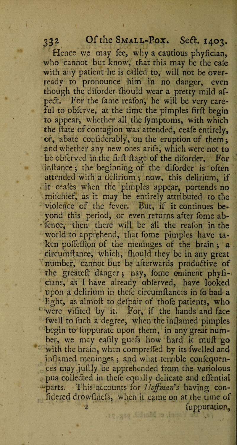 Hence we may fee, why a cautious phyfician, who cannot but know, that this may be the cafe with any patient he is called to, will not be over¬ ready to pronounce him in no danger, even though the diforder fhould wear a pretty mild af- peCt. For the fame reafon, he will be very care¬ ful to obferve, at the time the pimples firft begin to appear, whether all the fymptoms, with which the ftate of contagion was attended, ceafe entirely, or, abate confiderably, on the eruption of them; and whether any new ones arife, which were not to be obferved in the firfh ftage of the diforder. For inftance; the beginning of the diforder is often attended with a delirium ; now, this delirium, if it ceafes w7hen the pimples appear, portends no tnifchief, as it may be entirely attributed to the violence of the fever. But, if it continues be¬ yond this period, or even returns after fome ab- * fence, then there will be all the reafon in the world to apprehend, that fome pimples have ta¬ ken poffeflion of the meninges of the brain ; a circumftance, which, fhould they be in any great number, cannot but be afterwards productive of the greateft danger; nay, fome eminent phyfi- cians, as I have already obferved, have looked upon a delirium in thefe circumftances in fo bad a light, as almoft to defpair of thofe patients, who ; were vificed by it. For, if the hands and face fwell to fuch a degree, when the inflamed pimples begin to fuppurate upon them, in any great num¬ ber, we may eaflly guefs how hard it mull go with the brain, when compreflfed by its fwelled and inflamed meninges ; and what terrible confequen- ces may juflly be apprehended from the variolous pus collected in thefe equally delicate and effential -parts. This accounts for Hoffman's having con- fidered drowfmefs, when it came on at the time of 2 fuppuration.