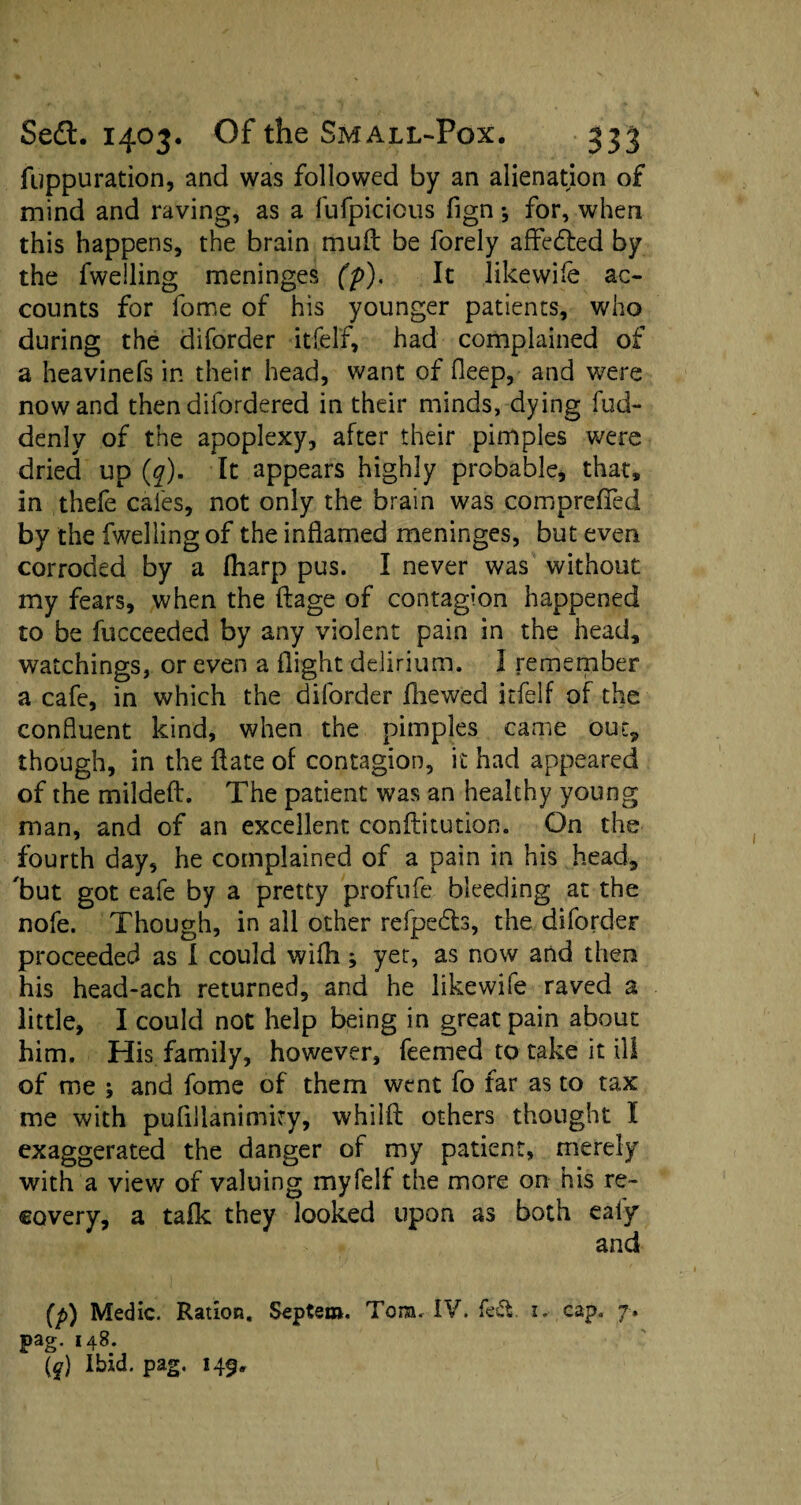 fuppuration, and was followed by an alienation of mind and raving, as a liifpicicus fign * for, when this happens, the brain muff be forely affedted by the fwelling meninges (p). It jikewile ac¬ counts for fome of his younger patients, who during the diforder itfelf, had complained of a heavinefs in their head, want of fleep, and were nowand thendifordered in their minds, dying fud- denly of the apoplexy, after their pimples were dried up (q). It appears highly probable, that, in thefe cafes, not only the brain was comprefied by the fwelling of the inflamed meninges, but even corroded by a fliarp pus. I never was without my fears, when the flage of contagion happened to be fucceeded by any violent pain in the head, watchings, or even a flight delirium. 1 remember a cafe, in which the diforder fhewed itfelf of the confluent kind, when the pimples came out* though, in the Hate of contagion, it had appeared of the mildeft. The patient was an healthy young man, and of an excellent conftitution. On the fourth day, he complained of a pain in his head, 'but got eafe by a pretty profufe bleeding at the nofe. Though, in all other refpedts, the diforder proceeded as I could wifh; yet, as now and then his head-ach returned, and he likewife raved a little, I could not help being in great pain about him. His family, however, feemed to take it ill of me ; and fome of them went fo far as to tax me with pufillanimity, whilfl others thought I exaggerated the danger of my patient, merely with a view of valuing myfelf the more on his re¬ covery, a talk they looked upon as both ealy and (p) Medic. Ration. Septem. Torn. IV. fed. i. cap. 7.