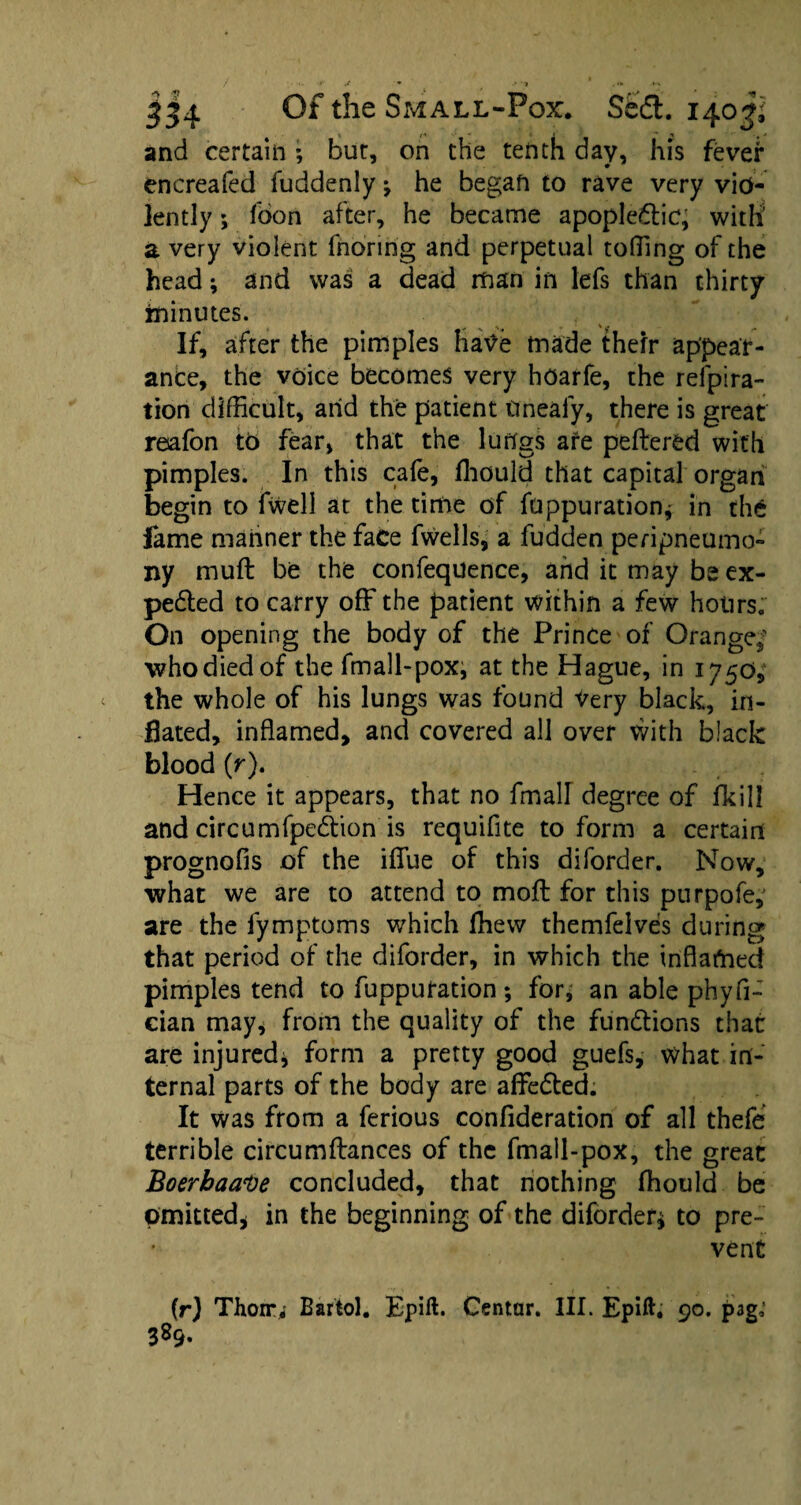 and certain ; bur, on the tenth day, his fever encreafed fuddenly * he began to rave very vio¬ lently ; boon after, he became apople&ic, with' a very violent fnoring and perpetual tolling of the head; and was a dead man in lefs than thirty minutes. If, after the pimples hatfe made their appear¬ ance, the voice becomes very hoarfe, the refpira- tion difficult, arid the patient ttnealy, there is great resafon to fear, that the lungs are peftered with pimples. In this cafe, ffiould that capital organ begin to fwell at the time of fuppuration* in the lame manner the face fwells, a fudden peripneumo- ny muft be the confequence, and it may be ex- pedled to carry off the patient within a few hours. On opening the body of the Prince of Orange,- who died of the fmall-pox, at the Hague, in 1750, the whole of his lungs was found ^ery black, in¬ flated, inflamed, and covered all over with black blood (r). Hence it appears, that no fmaU degree of fkill and circumfpedtion is requifite to form a certain prognofis of the iffue of this diforder. Now, what we are to attend to moft for this purpofe, are the fymptoms which ffiew themfelves during that period of the diforder, in which the inflamed pimples tend to fupputation ; for, an able phyfi- cian may, from the quality of the functions that are injured* form a pretty good guefs, what in¬ ternal parts of the body are affedted. It was from a ferious confideration of all thefe terrible circumffances of the fmall-pox, the great Boerbaave concluded, that nothing ffiould be Omitted* in the beginning of the diforder* to pre¬ vent (r) Thon%' Bartol. Epift. Centar. III. Epift. 90. p3g; 389.