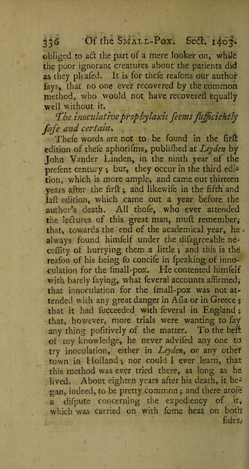 obliged to act the part of a mere looker on, white the poor ignorant creatures about the patients did as they pleafed. it is for thefe reafons our author fays, that no one ever recovered by the common method, who would not have recovered equally well without it. Ldhe inoculative prophylaxis fee ms fujjiciehtly fafe and certain. Thefe words are not to be found in the firft edition of thefe aphorifms, publifhed at Leyden by John Vander Linden, in the ninth year of the prefent century ; but, they occur in the third edk tion, which is more ample, and came out thirteen years after the firft* and likewife in the fifth and laft edition, which came out a year before the author’s death. All thofe, who ever attended the led ores of this great man, muft remember* that, towards the end of the academical year, he . always found himfelf under the difagreeable ne- ceffity of hurrying them a little * and this is the reafon of his being fo concife in fpeaking of in no- culation for the fmall-pox. He contented himfelf with barely laying, what feveral accounts affirmed, that innoculation for the fmall-pox was not at¬ tended with any great danger in Afia or in Greece 5 that it had fucceeded with feveral in England ; that, however, more trials were wanting to fay any thing pofitively of the matter. To the beft of my knowledge, he never advifed any one to try inoculation, either in Leyden, or any other town in Holland; nor could I ever learn, that this method was ever tried there, as long as he lived. About eighten years after his death, it be¬ gan, indeed, to be pretty common ; and there arofe a difpute concerning the expediency of it, which was carried on with feme heat on both fideSrf