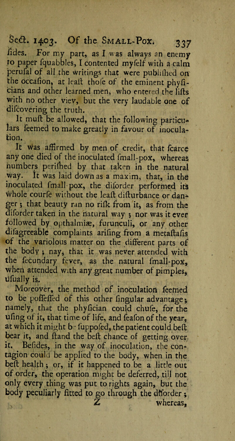 lides. For my part, as I was always an enemy to paper fquabbles, I contented myfelf with a calm perufal of all the writings that were pubiiilied on the occafion, at leapt thofe of the eminent phyfi- cians and other iearned men, who entered the lifts with no other viev, but the very laudable one of difcoveririg the truth. It muft be allowed, that the following particu** lars feemed to make greatly in favour of inocula¬ tion. It Was affirmed by men of credit, that fcarce any one died of the inoculated fmall-pox, whereas numbers perilled by that taken in the natural way. It was laid down as a maxim, that, in the inoculated fmall-pox, the diforder performed itfc whole courfe without the leaft difturbance or dan* ger; that beauty ran no rifk from it* as from the diforder taken in the natural way $ nor was it ever followed by opthalmiae, furunculi, or any other dilagreeable complaints arifmg from a metaftafis of the variolous matter on the different parts of the body ; nay* that it was never attended with the fecundary fever, as the natural fmall-pox, when attended with any great number of pimples* ufually is. Moreover, the method of inoculation feetned to be poffeffed of this other lingular advantage; namely, that the phyfician could chufe, for the ufing of it, that time of life, and feafon of the year, at which it might bj fuppofed, the patient could belt bear it, and Hand the beft chance of getting over it. Befides, in the way of inoculation, the con¬ tagion could be applied to the body, when in the beft health; or, if it happened to be a little out of order, the operation might be deferred, till not only every thing was put to rights again, but the body peculiarly fitted to go through the diforder ; Z whereas,