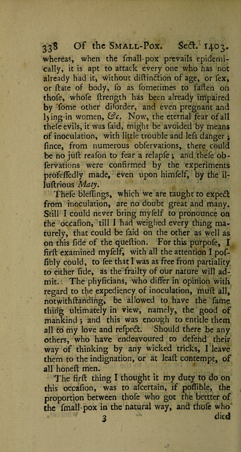 whereas, when the fmall-pox prevails epidemi¬ cally, it is apt to attack every one who has not already had it, without diftindtion of age, or fex, or date of body, fo as fometimes to fatten on thofe, whofe ftrength has been already impaired by fome other diforder, and even pregnant and ljing-in women, &c. Nov/, the eternal fear of all thefe evils, it was faid, might be avoided by means of inoculation, with little trouble and lefs danger; fince, from numerous obfervations, there could be no juft reafon to fear a relapfe •, and thefe ob¬ fervations were confirmed by the experiments profefledly made, even upon himfelf, by the il- luftrious Maty. Thefe bleffings, which we are taught to expedf from inoculation, are no doubt great and many. Still I could never bring myfelf to pronounce on the occafion, till I had weighed every thing ma¬ turely, that could be faid on the other as well as on this fide of the queftion. For this purpofe, I firft examined myfelf, with all the attention I pof- fibly could, to fee that I was as free from partiality to either fide, as the frailty of our nature will ad¬ mit. The phyficians, who differ in opinion with regard to the expediency of inoculation, muft all, notwithftanding, be allowed to have the fame thing ultimately in view, namely, the good of mankind; and this was enough to entitle them all to my love and refpedt. Should there be any others, who have endeavoured to defehd their way of thinking by any wicked tricks, I leave them to the indignation, or at leaft contempt, of all honeft men. The firft thing I thought it my duty to do on this occafion, was to afcertain, if poffible, the proportion between thofe who got the bettter of the fmall-pox in the natural way, and thofe who' ' 3 died