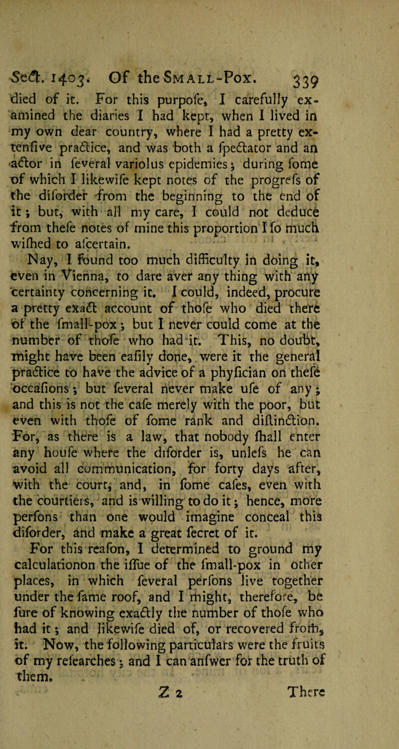 died of it. For this purpofe, I carefully ex¬ amined the diaries I had kept, when I lived in my own dear country, where I had a pretty ex- tenfive pradlice, and was both a fpedtator and an adlor in feveral variolus epidemies* during fome of which I likewife kept notes of the progrefs of the diforder from the beginning to the end of it; but* with all my care, I could not deduce from thefe notes of mine this proportion I fo much wiffied to afcertain. Nay, I found too much difficulty In doing it, eVen in Vienna, to dare aver any thing with arty certainty concerning it. I could, indeed, procure a pretty eXadt account of thofe who died there of the fmall-pox; but I never could come at the number of thofe who had it. This, no doubt, might have been eafily done, were it the general pradtice to have the advice of a phyfician on thefe occafions; but feveral never make ufe of any * and this is not the cafe merely with the poor, but even with thofe of fome rank and diftindtion. For, as there is a law, that nobody fhall enter any houfe where the diforder is, unlefs he can avoid all communication, for forty days after, with the court, and, in fome cafes, even with the courtiers, and is willing to do it; hence, more perfons than one would imagine conceal this diforder, and make a great fecrct of it. For this reafon, I determined to ground my calculationon the iffue of the fmall-pox in other places, in which feveral perfons live together under the fame roof, and I might, therefore, be fure of knowing exadtly the number of thofe who had it; and likewife died of, or recovered froilis it. Now, the following particulars were the fruits of my relearches j and I can anfwer for the truth of them. Z 2 There