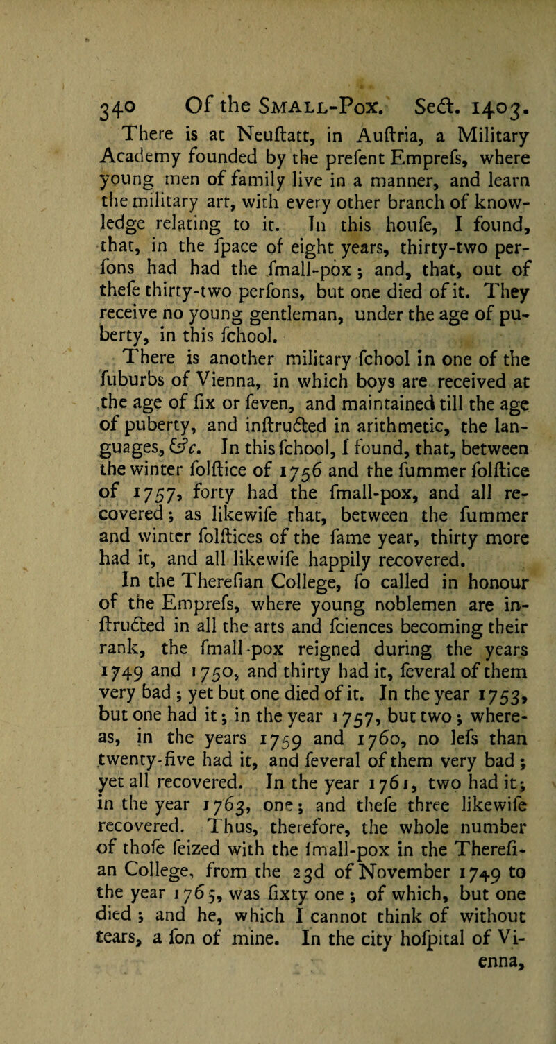 There is at Neuflatt, in Auftria, a Military Academy founded by the prefent Emprefs, where young men of family live in a manner, and learn the military art, with every other branch of know¬ ledge relating to it. T11 this houfe, I found, that, in the fpace of eight years, thirty-two per- fons had had the .fmall-pox; and, that, out of thefe thirty-two perfons, but one died of it. They receive no young gentleman, under the age of pu¬ berty, in this fchool. There is another military fchool in one of the fuburbs of Vienna, in which boys are received at the age of fix or feven, and maintained till the age of puberty, and inftrudled in arithmetic, the lan¬ guages, fsfc. In this fchool, I found, that, between the winter folftice of 1756 and the fummer folftice of 1757, forty had the fmall-pox, and all re¬ covered ; as like wife that, between the fummer and winter folftices of the fame year, thirty more had it, and all likewife happily recovered. In the Therefian College, fo called in honour of the Emprefs, where young noblemen are in- ftrudted in all the arts and fciences becoming their rank, the fmall-pox reigned during the years 1749 and i 75o, and thirty had it, feveral of them very bad ; yet but one died of it. In the year 1753, but one had it ; in the year 1757, but two; where¬ as, in the years 1759 and 1760, no lefs than twenty-five had it, and feveral of them very bad ; yet all recovered. In the year 1761, two had it; in the year 1763, one; and thefe three likewife recovered. Thus, therefore, the whole number of thofe feized with the 1 mall-pox in the Therefi¬ an College, from the 23d of November 1749 to the year 1 765, was fixty one ; of which, but one died ; and he, which I cannot think of without tears, a fon of mine. In the city hofpital of Vi¬ enna,