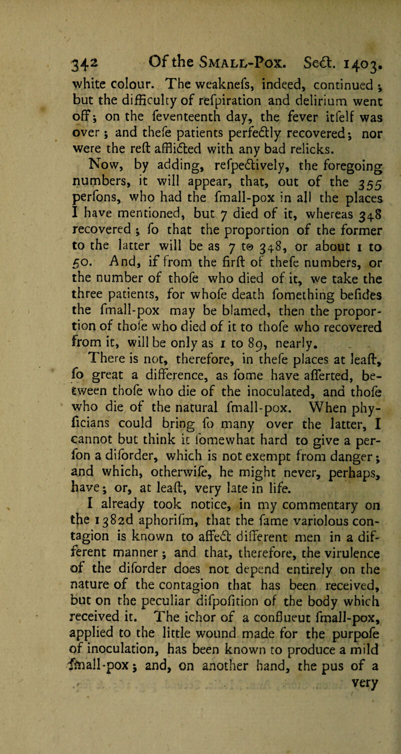 white colour. The weaknefs, indeed, continued ; but the difficulty of refpiration and delirium went off; on the feventeenth day, the fever itlelf was over; and thefe patients perfectly recovered; nor were the reft afflidted with any bad relicks. Now, by adding, refpedtively, the foregoing numbers, it will appear, that, out of the 355 perfons, who had the fmall-pox in all the places I have mentioned, but 7 died of it, whereas 348 recovered ; fo that the proportion of the former to the latter will be as 7 t© 348, or about 1 to 50. And, if from the firft of thefe numbers, or the number of thofe who died of it, we take the three patients, for whofe death fomething befides the fmall-pox may be blamed, then the propor¬ tion of thole who died of it to thofe who recovered from it, will be only as 1 to 89, nearly. There is not, therefore, in thefe places at Jeaff, fo great a difference, as fome have afferted, be¬ tween thofe who die of the inoculated, and thofe who die of the natural fmall-pox. When phy- ficians could bring fo many over the latter, I cannot but think it fomewhat hard to give a per- fon a diforder, which is not exempt from danger; and which, otherwife, he might never, perhaps, have; or, at leaft, very late in life. I already took notice, in my commentary on the i382d aphorifm, that the fame variolous con¬ tagion is known to affe6l different men in a dif¬ ferent manner; and that, therefore, the virulence of the diforder does not depend entirely on the nature of the contagion that has been received, but on the peculiar difpofition of the body which received it. The ichor of a conflueut fmall-pox, applied to the little wound made for the purpofe of inoculation, has been known to produce a mild fin all-pox; and, on another hand, the pus of a very