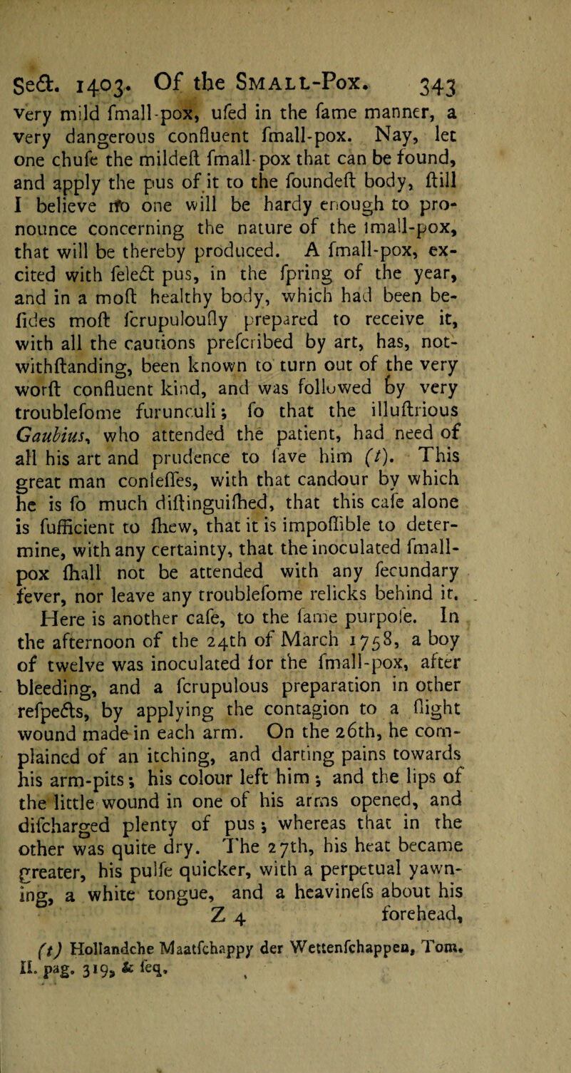 very mild fmall-pox, ufed in the fame manner, a very dangerous confluent fmall-pox. Nay, let one chufe the mildeft fmall-pox that can be found, and apply the pus of it to the founded body, dill I believe rtfo one will be hardy enough to pro¬ nounce concerning the nature of the lmall-pox, that will be thereby produced. A fmall-pox, ex¬ cited with feled pus, in the fpring of the year, and in a mod healthy body, which had been be- fides mod fcrupuloufly prepared to receive it, with all the cautions prefcribed by art, has, not- withdanding, been known to turn out of the very word confluent kind, and was folluwed fcy very troublefome furunculi; fo that the illudrious Gaubius, who attended the patient, had need of all his art and prudence to fave him (7). This great man conteffes, with that candour by which he is fo much didinguifhed, that this cafe alone is fufficient to fhew, that it is impoflible to deter¬ mine, with any certainty, that the inoculated fmall- pox {hall not be attended with any fecundary fever, nor leave any troublefome relicks behind it. Here is another cafe, to the fame purpofe. In the afternoon of the 24th of March 1758, a boy of twelve was inoculated for the fmall-pox, after bleeding, and a fcrupulous preparation in other refpe&s, by applying the contagion to a flight wound made in each arm. On the 26th, he com¬ plained of an itching, and darting pains towards his arm-pits; his colour left him ; and the lips of the little wound in one of his arms opened, and difcharged plenty of pus; whereas that in the other was quite dry. The 27th, his heat became greater, his pulfe quicker, with a perpetual yawn¬ ing, a white tongue, and a heavinefs about his Z 4 forehead, (t) Hollandche Maatfchappy der Wettenfchappeo, Tom. Il.pag. 319, fcfeq.