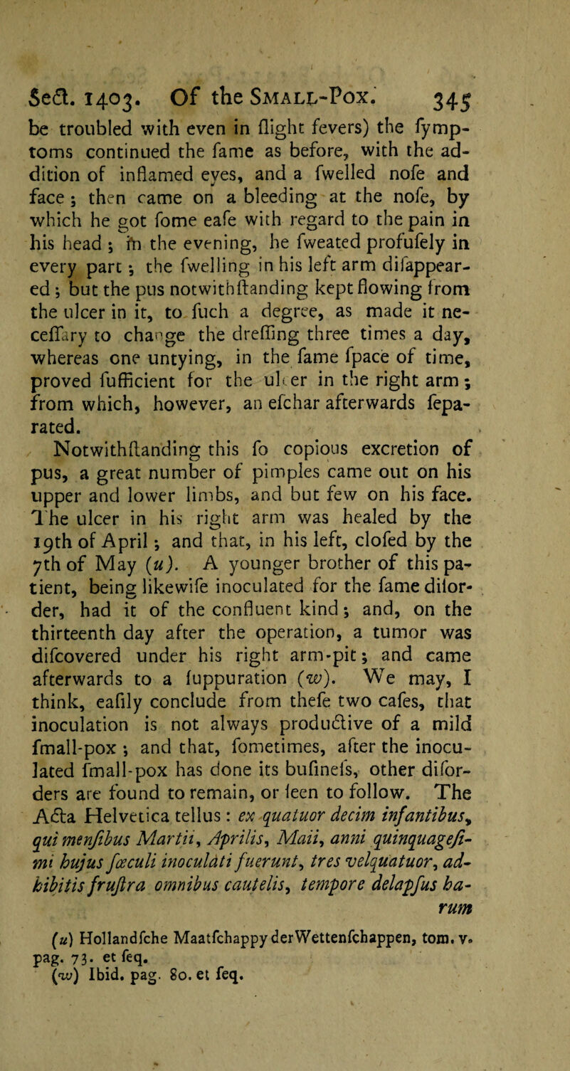 be troubled with even in flight fevers) the fymp- toms continued the fame as before, with the ad¬ dition of inflamed eyes, and a fwelled nofe and face ; then came on a bleeding at the nofe, by which he got fome eafe with regard to the pain in his head ; ft1 the evening, he fweated profufely in every part ; the fwelling in his left arm difappear- ed ; but the pus notwithstanding kept flowing from the ulcer in it, to fuch a degree, as made it ne- ceflfary to change the drefling three times a day, whereas one untying, in the fame fpace of time, proved fufficient for the ulcer in the right arm; from which, however, an efchar afterwards fepa- rated. Notwithflanding this fo copious excretion of pus, a great number of pimples came out on his upper and lower limbs, and but few on his face. The ulcer in his right arm was healed by the 19th of April •, and that, in his left, clofed by the 7th of May (u). A younger brother of this pa¬ tient, being likewife inoculated for the famedilor- der, had it of the confluent kind; and, on the thirteenth day after the operation, a tumor was difcovered under his right arm-pit; and came afterwards to a fuppuration (w). We may, I think, eaflly conclude from thefe two cafes, that inoculation is not always productive of a mild fmall-pox ; and that, fometimes, after the inocu¬ lated Small-pox has done its bufinefs, other difor- ders are found to remain, or leen to follow. The ACta Helvetica tellus: ex quatuor decim inf antibus, qui menfibus Martii, Apr ills. Mail, anni quinquagefi- mi hujus fceculi inoculati fuerunt, tres velquatuor, ad- kibitis frujira omnibus cautelis, tempore delapfus ha- rum (u) Hollandfche Maatfchappy derWettenfchappen, tom.v. pag. 73* . et: feq.