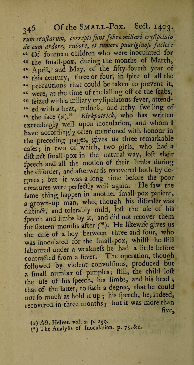 cc t( cc rum crufiarum, correpti font febre miliari eryftp'elato de cum ardore, rubore, et tumore puuriginofo faciei: “ Of fourteen children who were inoculated for “ the fmall-pox, during the months of March, April, and May, of the fifty-fourth year of this century, three or four, in fpite of all the precautions that could be taken to prevent it, “ were, at the time of the falling off of the fcabs, “ feized with a miliary cryfipelatous fever, attend- « ed with a heat, rednefs, and itchy fwelling of “ the face (*).” Kirkpatrick, who has written well upon inoculation, and whom f have accordingly often mentioned with honour in the preceding pages, gives us three remarkable cafes; in two of which, two girls, who had a diftindt fmall-pox in the natural way, loft their fpeech and all the motion of their limbs during the diforder, and afterwards recovered both by de¬ grees ; but it was a long time before the poor creatures were perfedtly well again. He faw the fame thing happen in another fmall-pox patient, a grown-up man, who, though his diforder was diftindt, and tolerably mild, loft the ufe of his fpeech and limbs bv it, and did not recover them for fixteen months after (*). He likewife gives us the cafe of a boy between three and four, who was inoculated for the fmall-pox, whilft he ftill laboured under a weaknefs he had a little before contradted from a fever. The operation, though followed by violent convulfions, produced but a fmall number of pimples; ftill, the child loft the ufe of his fpeech, his limbs, and his head ; that of the latter, to fuch a degree, that he could not fo much as hold it up ; his fpeech, he, indeed, recovered in three months; but it was more than five. (x) Aft. Helvet. vol. 2. p. 259. (*) The Analyfis of Inoculation, p. 75. &c.