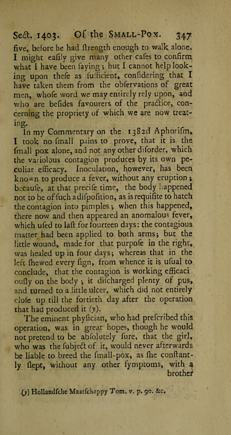 five, before he had ftrength enough to walk alone. I might eafilv give many other cafes to confirm what I have been faying; but I cannot help look¬ ing upon thefe as fudicient, confidering that I have taken them from the obfervations of great men, whofe word we may entirely rely upon, and who are befides favourers of the practice, con¬ cerning the propriety of which we are now treat¬ ing. In my Commentary on the i382d Aphorifm, I took no fmali pains to prove, that it is the fmall pox alone, and not any other diforder, which the variolous contagion produces by its own pe¬ culiar efficacy. Inoculation, however, has been known to produce a fever, without any eruption ; becaufe, at that precile time, the body happened not to be of fuch adifpofition, as is requisite to hatch the contagion into pimples; when this happened, there now and then appeared an anomalous fever, which ufed to laft for fourteen days: the contagious matter had been applied to both arms; but the little wound, made for that purpofe in the right, was healed up in four days; whereas that in the left fhewed every fign, from whence it is ufual to conclude, that the contagion is working efficaci oufiy on the body ; it difcharged plenty of pus, and turned to a little ulcer, which did not entirely clofe up till the fortieth day after the operation that had produced it (y). The eminent phyfician, who had prefcribed this operation, was in great hopes, though he would not pretend to be abfolutely fure, that the girl, who was the fubjedtof it, would never afterwards be liable to breed the fmall-pox, as fhe confiant- ly flept, without any other fymptoms, with a brother