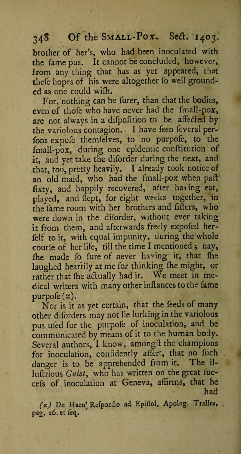 brother of her’s, who had been inoculated with the fame pus. It cannot be concluded, however, from any thing that has as yet appeared, that thefe hopes of his were altogether fo well ground¬ ed as one could wifh. For, nothing can be furer, than that the bodies, even of thofe who have never had the fmall-pox, are not always in a difpofition to be affeded by the variolous contagion. I have feen feveral per- fons expofe themfelves, to no purpofe, to the fmall-pox, during one epidemic conftitution of it, and yet take the diforder during the next, and that, too, pretty heavily. I already took notice of an old maid, who had the fmall-pox when pail fixty, and happily recovered, after having eat, played, and flept, for eight weeks together, in the fame room with her brothers and fillers, who were down in the diforder, without ever taking it from them, and afterwards freely expofed her- felf to it, with equal impunity, during the whole courfe of her life, till the time I mentioned ; nay, fhe made fo fure of never having it, that fhe laughed heartily at me for thinking fhe might, or rather that fhe actually had it. We meet in me¬ dical writers with many other inflances to the fame purpofe (z). Nor is it as yet certain, that the feeds of many other diforders may not lie lurking in the variolous pus ufed for the purpofe of inoculation, and be communicated by means of it to the human body. Several authors, I know, amongft the champions for inoculation, confidently afiert, that no fuch danger is to be apprehended from it. The il- luflrious Guiot, who has written on the great fuc- cefs of. inoculation at Geneva, affirms, that he had (%) De Haeif Refponfio ad Epiftol, Apolog. Tralles,