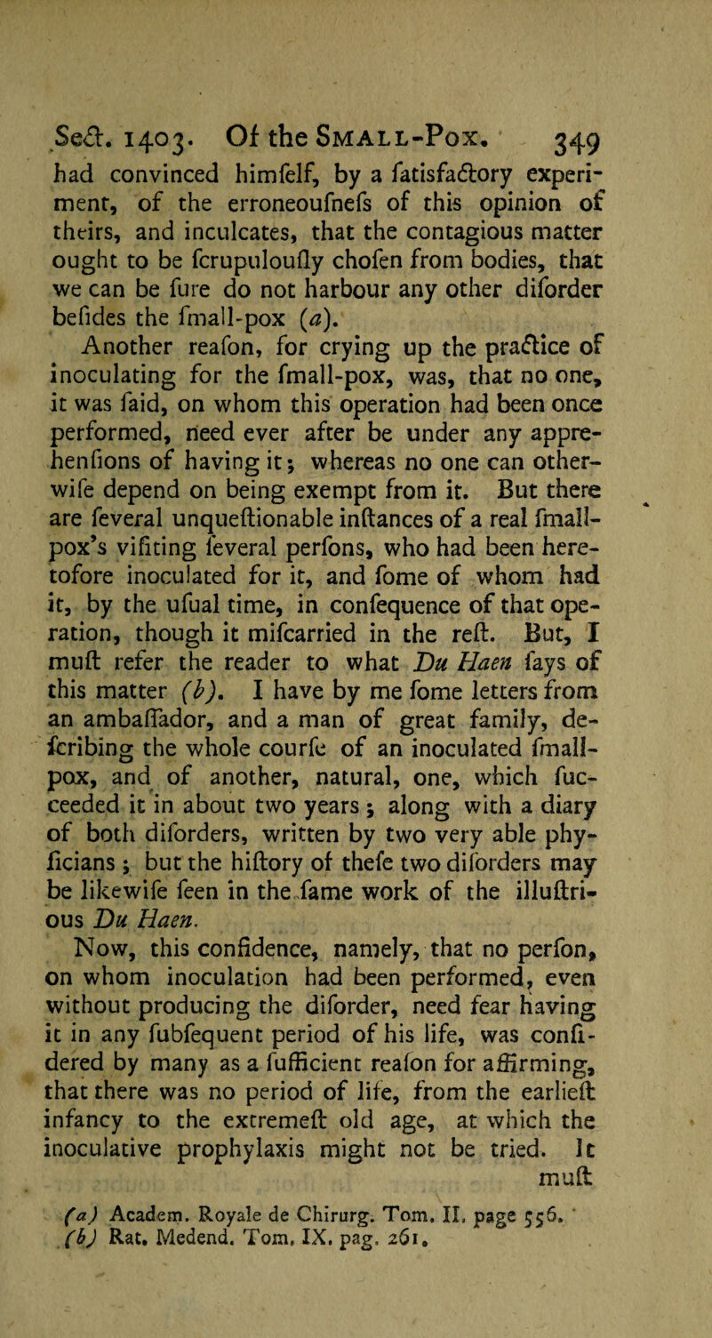 had convinced himfelf, by a fatisfacftory experi¬ ment, of the erroneoufnefs of this opinion of theirs, and inculcates, that the contagious matter ought to be fcrupuloufiy chofen from bodies, that we can be fure do not harbour any other diforder befides the fmall-pox (a). Another reafon, for crying up the pradlice of inoculating for the fmall-pox, was, that no one, it was faid, on whom this operation had been once performed, need ever after be under any appre- henfions of having it; whereas no one can other- wife depend on being exempt from it. But there are feveral unqueftionable inftances of a real fmall- pox’s vifiting feveral perfons, who had been here¬ tofore inoculated for it, and fome of whom had it, by the ufual time, in confequence of that ope¬ ration, though it mifcarried in the reft. But, I muft refer the reader to what Du Haen fays of this matter (b). I have by me fome letters from an ambaftador, and a man of great family, de¬ ferring the whole courfe of an inoculated fmall- pox, and of another, natural, one, which fuc- ceeded it in about two years ; along with a diary of both diforders, written by two very able phy- ficians ; but the hiftory of thefe two diforders may be likewife feen in the fame work of the illuftri- ous Du Haen. Now, this confidence, namely, that no perfon, on whom inoculation had been performed, even without producing the diforder, need fear having it in any fubfequent period of his life, was confi- dered by many as a fufiicient reafon for affirming, that there was no period of life, from the earlieft infancy to the extremeft old age, at which the inoculative prophylaxis might not be tried. It muft (a) Academ. Royale de Chirurg. Tom. II, page 556. (b) Rat. Medend. Tom. IX, pag, 261.