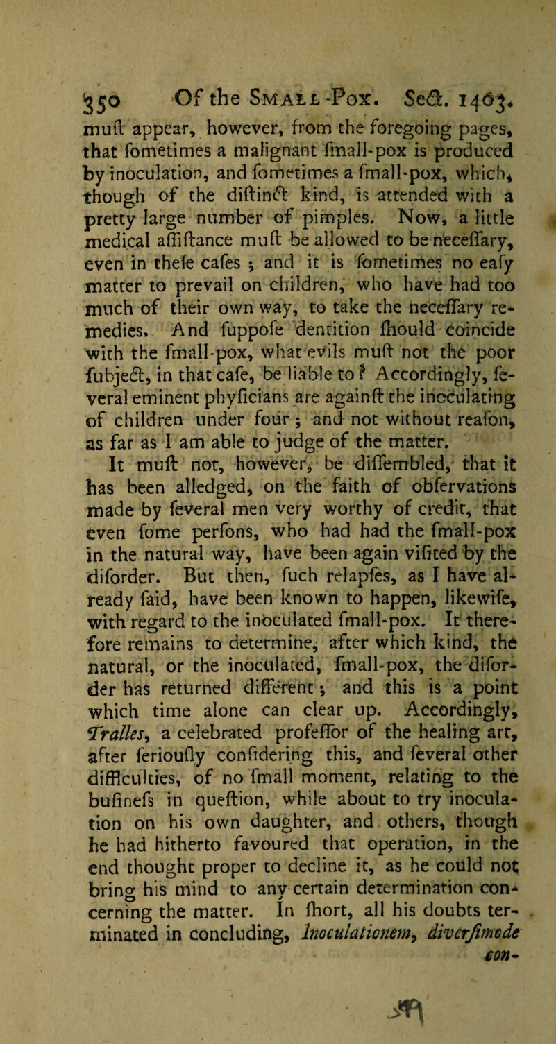 mull: appear, however, from the foregoing pages, that fometimes a malignant fmall-pox is produced by inoculation, and fometimes a fmall-pox, which* though of the diftiniff kind, is attended with a pretty large number of pimples. Now, a little medical affiftance mud be allowed to beneceffary, even in thefe cafes •, and it is fometimes no eafy matter to prevail on children, who have had too much of their own way, to take the neceffary re¬ medies. And fuppofe dentition Ihould coincide with the fmall-pox, what evils mull not the poor fubjedl, in that cafe, be liable to P Accordingly, fe- veral eminent phyficians are againft the inoculating of children under four ; and not without reafon, as far as I am able to judge of the matter. It mud not, however, be diffembled, that it has been alledged, on the faith of obfervations made by feveral men very worthy of credit, that even fome perfons, who had had the fmall-pox in the natural way, have been again vifited by the diforder. But then, fuch relapfes, as I have al¬ ready faid, have been known to happen, likewife, with regard to the inoculated fmall-pox. It there¬ fore remains to determine, after which kind, the natural, or the inoculated, fmall-pox, the difor¬ der has returned different •, and this is a point which time alone can clear up. Accordingly, Tralles, a celebrated profeffor of the healing art, after ferioufly confidering this, and feveral other difficulties, of no fmall moment, relating to the bufinefs in queftion, while about to try inocula¬ tion on his own daughter, and others, though he had hitherto favoured that operation, in the end thought proper to decline it, as he could not bring his mind to any certain determination con¬ cerning the matter. In fhort, all his doubts ter¬ minated in concluding, Inoculationm9 divcrfimode