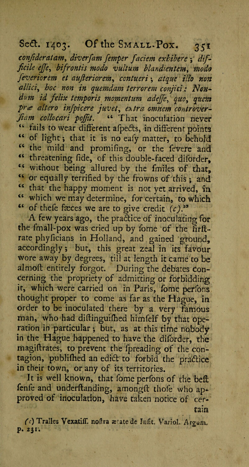 confideratam, diverfam femper faciem exhibere ; dif¬ ficile effe, bifrontis modo vultum blandientcm, modo feveriorem et aufteriorem, ccntueri ; atqut illo non allici, hoc non in quemdam terrorem conjici: Non- dum id felix temporis momentum adejje, quo, quern pr<s altero inf pic ere juvet, tra Gmnem cont rover- fiam collocari pojfit. “ That inoculation never “ fails to wear different afpetts, in different points “ of light*, that it is no eafy matter, to behold “ the mild and promifing, or the fevere and <c threatening fide, of this double-faced diforder, tc without being allured by the fmiles of that, u or equally terrified by the frowns of this ; and “ that the happy moment is not yet arrived, in <c which we may determine, for certain, to which “ of thefe faeces we are to give credit (c)33 A few years ago, the prattice of inoculating for the fin all-pox was cried up by fome of the fitft- rate phyficians in Holland, and gained ground, accordingly; but, this great zeal in its favour wore away by degrees, till at length it came to be almoft entirely forgot. During the debates Con¬ cerning the propriety of admitting or forbidding it, which were carried on in Paris, fome perfons thought proper to come as far as the Hague, in order to be inoculated there by a very famous man, who had diftinguifhed himfelf by that ope¬ ration in particular; but, as at this time nobody in the Hague happened to have the diforder, the magiftrates, to prevent the fpreading of the con¬ tagion, publifhed an edift to forbid the prattice in their town, or any of its territories. It is well known, that fome perfons of the bell fenfe and underftanding, amongfi: thofe who ap¬ proved of inoculation, have taken notice of cer¬ tain (c) Tralles Yexatiff. noftra ajtatede Mt, VarioL Argum, p. 231.