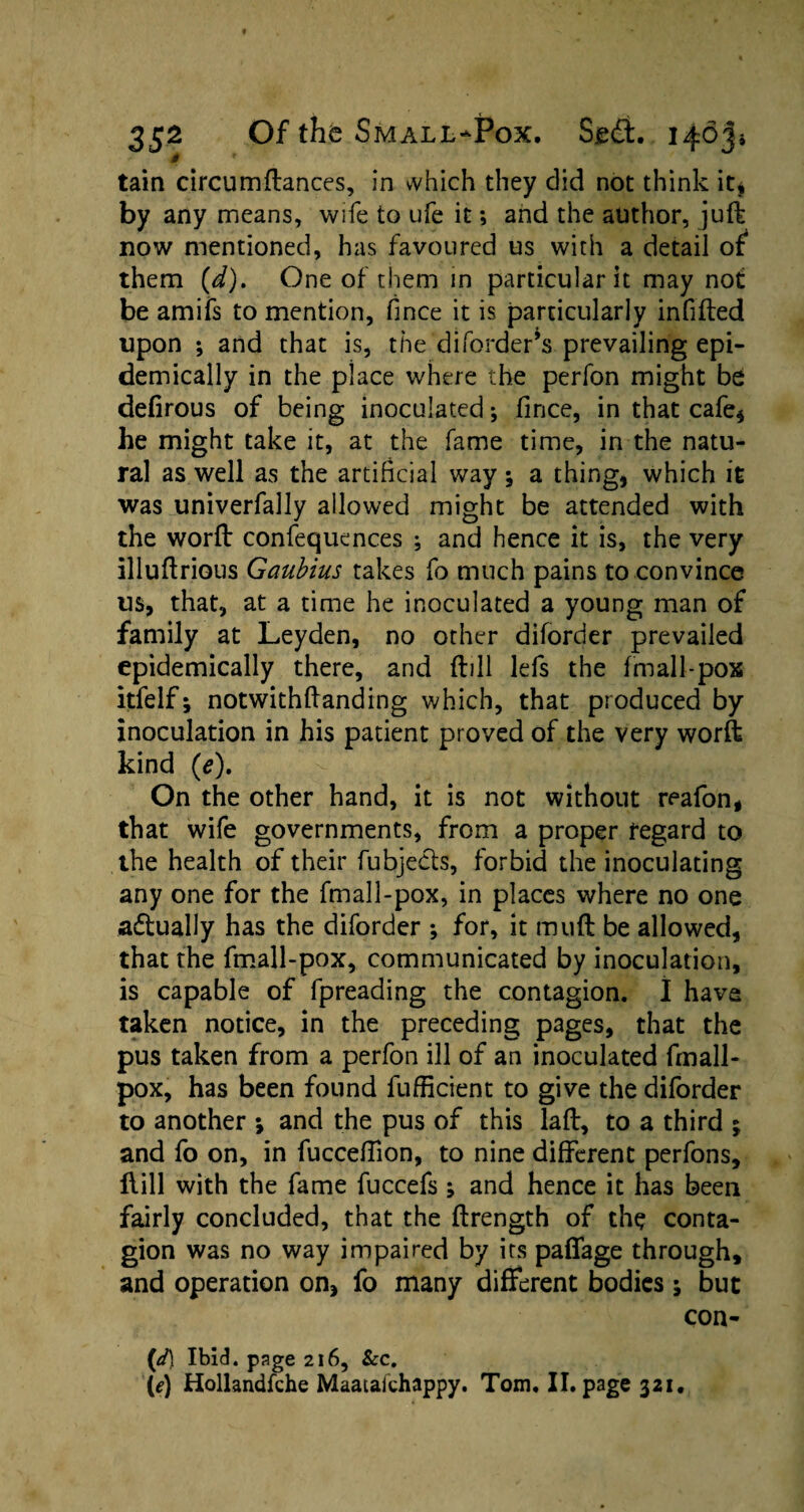 m tain circumftances, in vvhich they did not think it* by any means, wife to ufe it; and the author, juft now mentioned, has favoured us with a detail of them {d), One of them in particular it may not be amifs to mention, fince it is particularly infilled upon ; and that is, the diforder’s prevailing epi¬ demically in the place where the perfon might be defirous of being inoculated; fince, in that cafe* he might take it, at the fame time, in the natu¬ ral as well as the artificial way; a thing, which it was univerfally allowed might be attended with the worft confequences ; and hence it is, the very illuftrious Gaubius takes fo much pains to convince us, that, at a time he inoculated a young man of family at Leyden, no other diforder prevailed epidemically there, and ftill lefs the fmall-pox itfelf; notwithftanding which, that produced by inoculation in his patient proved of the very worft kind (e), y ’4 ri On the other hand, it is not without reafon, that wife governments, from a proper regard to the health of their fubjects, forbid the inoculating any one for the fmall-pox, in places where no one adtually has the diforder ; for, it mu ft be allowed, that the fmall-pox, communicated by inoculation, is capable of fpreading the contagion. 1 have taken notice, in the preceding pages, that the pus taken from a perfon ill of an inoculated fmall- pox, has been found fufficient to give the diforder to another ; and the pus of this laft, to a third ; and fo on, in fucceftion, to nine different perfons, flill with the fame fuccefs ; and hence it has been fairly concluded, that the ftrength of the conta¬ gion was no way impaired by its paffage through, and operation on, fo many different bodies ; but con- (d\ Ibid, page 216, Sec, (e) Hollandfche Maatafchappy. Tom, II. page 321.