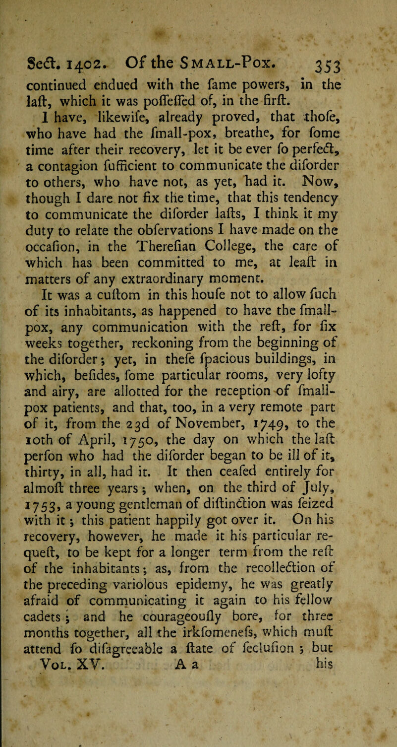 continued endued with the fame powers, in the laft, which it was poflefled of, in the firft. 1 have, likewife, already proved, that thole, who have had the fmall-pox, breathe, for fomc time after their recovery, let it be ever fo perfedt, a contagion fufiicient to communicate the diforder to others, who have not, as yet, had it. Now, though I dare not fix the time, that this tendency to communicate the diforder Jafts, I think it my duty to relate the obfervations I have made on the occalion, in the Therefian College, the care of which has been committed to me, at leaft in matters of any extraordinary moment. It was a cuftom in this houfe not to allow fuch of its inhabitants, as happened to have the fmall- pox, any communication with the reft, for fix weeks together, reckoning from the beginning of the diforder; yet, in thefe fpacious buildings, in which, befides, fome particular rooms, very lofty and airy, are allotted for the reception of fmall- pox patients, and that, too, in a very remote part of it, from the 23d of November, 1749* to the 10th of April, 1750, the day on which the laft perfon who had the diforder began to be ill of it, thirty, in all, had it. It then ceafed entirely for almoft three years; when, on the third of July, 1753, a young gentleman of diftindtion was feized with it *, this patient happily got over it. On his recovery, however, he made it his particular re- queft, to be kept for a longer term from the reft of the inhabitants; as, from the recollection of the preceding variolous epidemy, he was greatly afraid of communicating it again to his fellow cadets ; and he courageoufly bore, for three months together, all the irkfomenefs, which muft attend fo difagreeable a ftate of feclufion 5 but Vol. XY. A a his