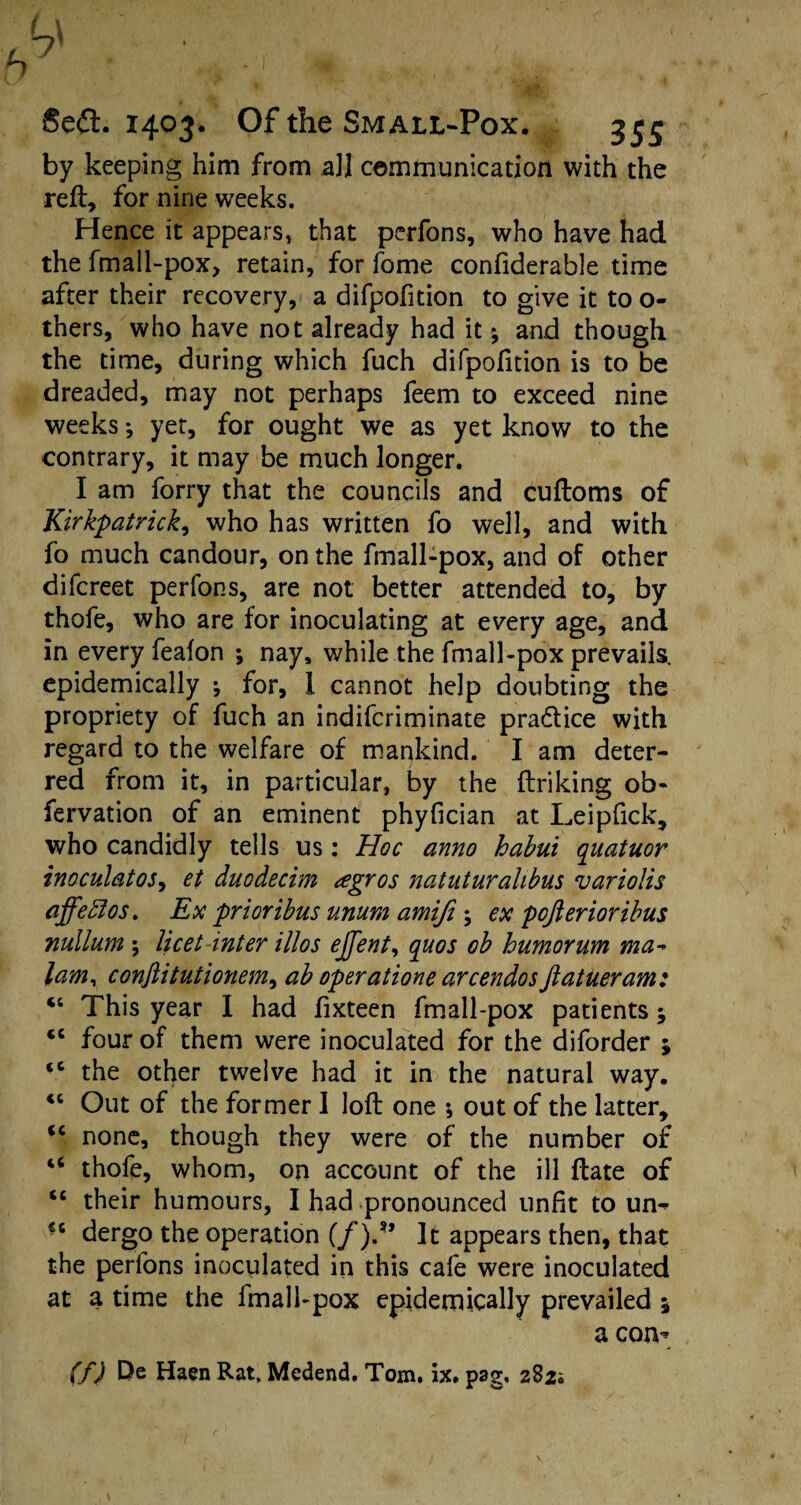 by keeping him from all communication with the reft, for nine weeks. Hence it appears, that perfons, who have had the fmall-pox, retain, for fome confiderable time after their recovery, a difpofition to give it to o- thers, who have not already had it; and though the time, during which fuch difpofition is to be dreaded, may not perhaps feem to exceed nine weeks •, yet, for ought we as yet know to the contrary, it may be much longer. I am forry that the councils and cuftoms of Kirkpatrick, who has written fo well, and with fo much candour, on the fmall-pox, and of other difcreet perfons, are not better attended to, by thofe, who are for inoculating at every age, and in every feafon ; nay, while the fmall-pox prevails, epidemically ; for, I cannot help doubting the propriety of fuch an indifcriminate practice with regard to the welfare of mankind. I am deter¬ red from it, in particular, by the ftriking ob- fervation of an eminent phyfician at Leipfick, who candidly tells us: Hoc anno habui quatuor inoculates, et duodecim agros natuturalibus variolis affeblos. Ex prioribus unum amifi; ex pofterioribus nullum ; licet inter illos ejffent, quos ob humorum ma- lam, conftitutionem, ab operations arcendos Jlatueram: 46 This year I had ftxteen fmall-pox patients * <c four of them were inoculated for the diforder ; *c the other twelve had it in the natural way. “ Out of the former 1 loft one ; out of the latter, <c none, though they were of the number of u thofe, whom, on account of the ill ftate of “ their humours, I had pronounced unfit to un** H dergo the operation (/).*’ It appears then, that the perfons inoculated in this cafe were inoculated at a time the fmall-pox epidemically prevailed 5 a con- (f) De Haen Rat, Medend. Tom, ix. pag, 282;