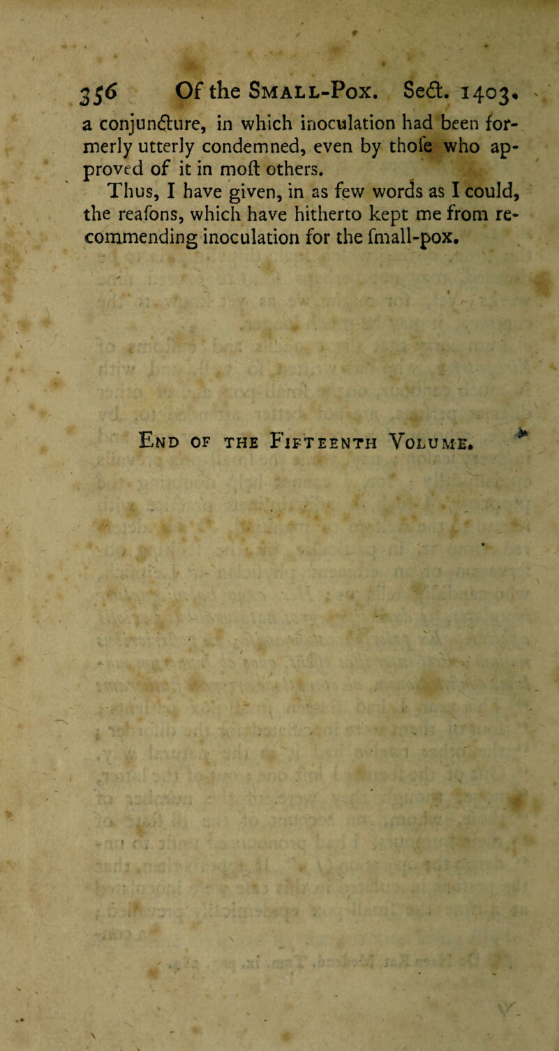 2$6 Of the Small-Pox. Se£t 1403, a conjundture, in which inoculation had been for¬ merly utterly condemned, even by thofe who ap¬ proved of it in mod others. Thus, I have given, in as few words as I could, the reafons, which have hitherto kept me from re¬ commending inoculation for the fmall-pox. y- End of the Fifteenth Volume# t r \