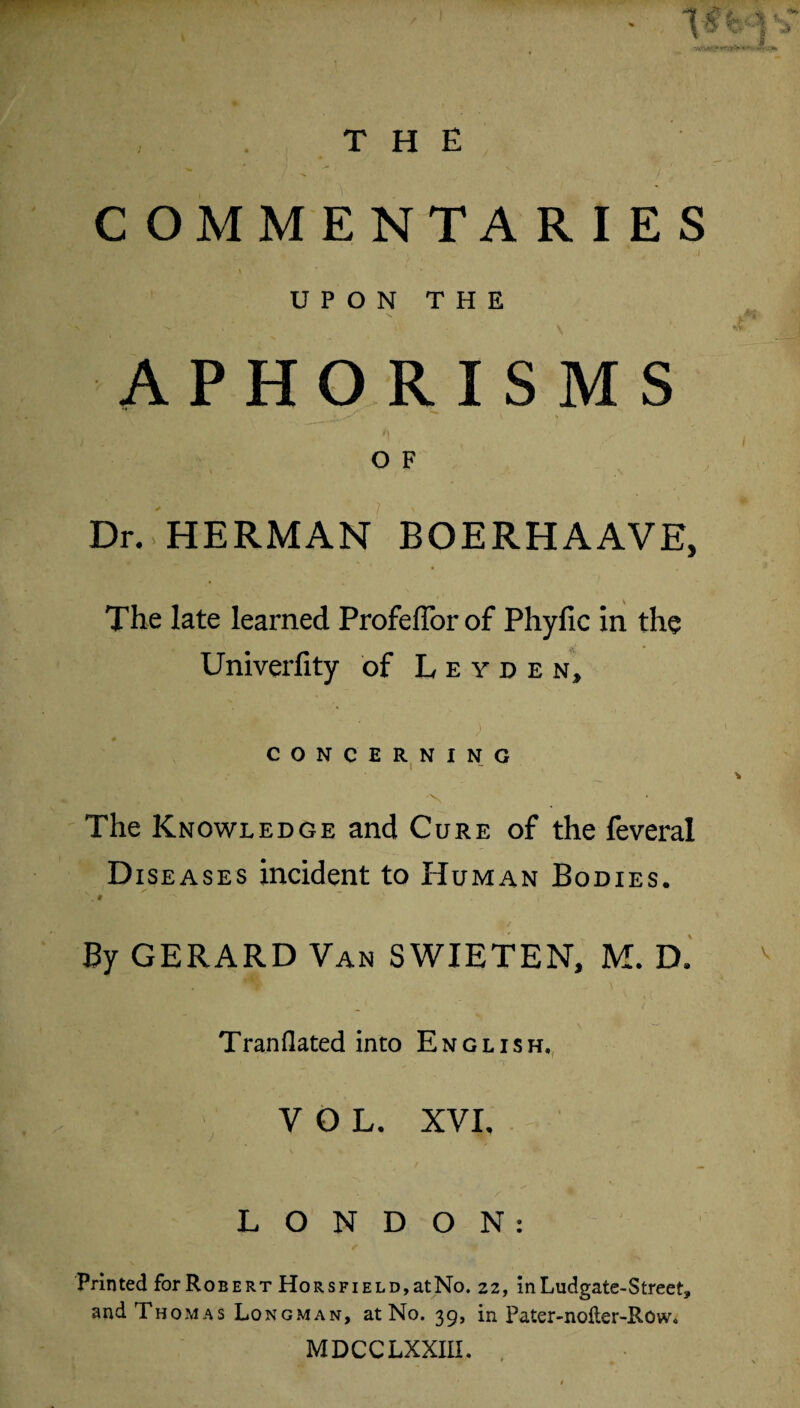 COMMENTARIES UPON THE APHORISMS O F Dr. HERMAN BOERHAAVE, The late learned Profeffor of Phyfic in the Univerfity of Leyden, CONCERNING The Knowledge and Cure of the feveral Diseases incident to Human Bodies.  . 9 I' , By GERARD Van SWIETEN, M. D. Tran Hated into English, VOL. XVI, LONDON: Printed for Robert HoRSFiELD,atNo. 22, inLudgate-Street, and Thomas Longman, at No. 39, in Pater-noiler-Row. MDCCLXXIU.