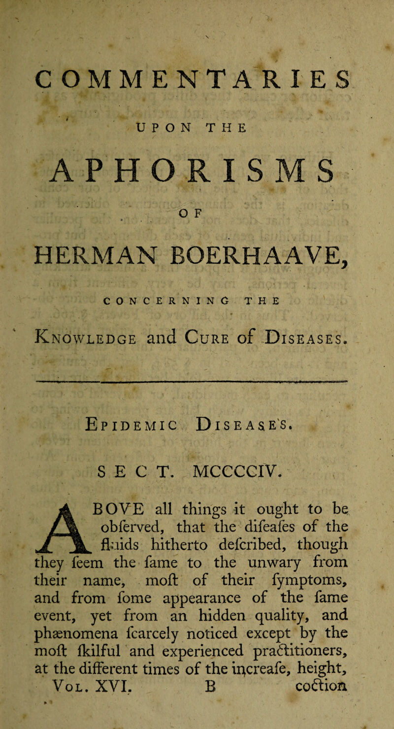 U P O N T H E APHORISMS OF HERMAN BOERHAAVE, CONCERNING THE Knowledge and Cure of Diseases* Epidemic Diseases. SECT. MCCCCIV. ABOVE all things it ought to be obferved, that the difeafes of the fluids hitherto defcribed, though they feem the fame to the unwary from their name, moft of their fymptoms, and from fome appearance of the fame event, yet from an hidden quality, and phenomena fcarcely noticed except by the moft fkilful and experienced praftitioners, at the different times of the ii}creafe, height, Vol. XVI. B coftion,