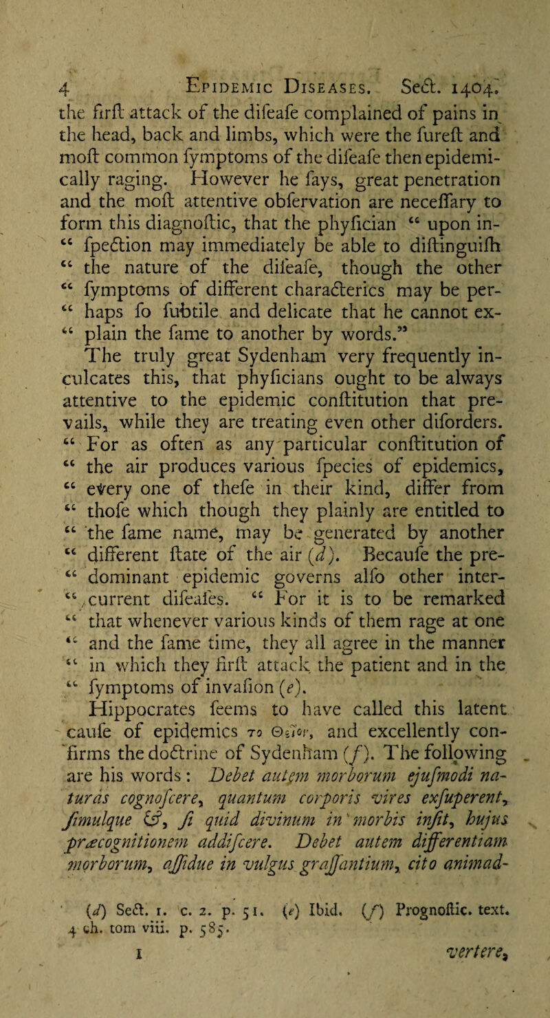 the firfl attack of the clifeafe complained of pains in the head, back and limbs, which were the fureft and moft common fymptoms of the difeafe then epidemi¬ cally raging. However he fays, great penetration and the moft attentive obfervation are neceffary to form this diagnoftic, that the phyfician 44 upon in- 44 fpedtion may immediately be able to diftinguifh 44 the nature of the difeafe, though the other 44 fymptoms of different c.harafterics may be per- 44 haps fo fufotile and delicate that he cannot ex- 44 plain the fame to another by words.” The truly great Sydenham very frequently in¬ culcates this, that phyficians ought to be always attentive to the epidemic conftitution that pre¬ vails, while they are treating even other diforders. 44 For as often as any particular conftitution of 44 the air produces various fpecies of epidemics, 44 etery one of thefe in their kind, differ from 44 thofe which though they plainly are entitled to 44 the fame name, may be generated by another 44 different ftate of the air (a). Becaufe the pre- 44 dominant epidemic governs alfo other inter- 44 .current difeafes. ci For it is to be remarked 44 that whenever various kinds of them rage at one 44 and the fame time, they all agree in the manner 44 in which they ftrft attack the patient and in the 44 fymptoms of invafion (<?). Hippocrates feems to have called this latent caufe of epidemics to ©Jo/-, and excellently con¬ firms the dodlrine of Sydenham (/). The following are his words : Debet autpn morborum ejufmodi na- turds cognofcerey quantum corporis vires exfuperenty fimulque &?, fi quid divinum in morbis in]ity hujus pr^cognitionem addifcere. Debet autem differentiam morborumy ajfidue in vulgus grajfantiumy cito animad- (d) Se&. 1. c. 2. p. 51. (e) Ibid, (/) Prognoflic. text. 4 wh. tom viii. p. 585. I vertere,