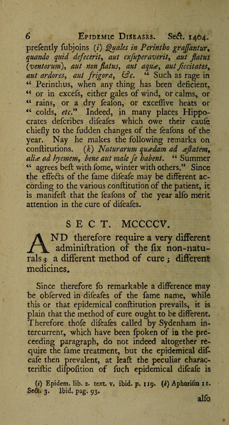 prefently fubjoins (/) Quales in Perintbo grajfantur* quando quid defecerit, aut exfuperaverit, flatus (vent or urn), #0# flatus ^ aut aqua, aut ficcitates, aut ardores, aut frigor a> &c. “ Such as rage in tc Perinthus, when any thing has been deficient, <c or in excefs, either gales of wind, or calms, or “ rains, or a dry feafon, or exceffive heats or <c colds, etc. Indeed, in many places Hippo¬ crates defcribes difeafes which owe their caufe chiefly to the Hidden changes of the feafons of the year. Nay he makes the following remarks on conftitutions. (k) Naturarum quadam ad aftatemy alia ad hyemem, bene aut male fe habent. “ Summer “ agrees beft with fome, winter with others.” Since the effects of the fame difeafe may be different ac¬ cording to the various conftitution of the patient, it is manifeft that the feafons of the year alfo merit attention in the cure of difeafes. SECT. MCCCCV, AND therefore require a very different adminiftration of the fix non-natu¬ rals $ a different method of cure; different medicines* Since therefore fo remarkable a difference may be obferved in difeafes of the fame name, while this or that epidemical conftitution prevails, it is plain that the method of cure ought to be different. Therefore thofe difeafes called by Sydenham in^ tercurrent, which have been fpoken of ia the pre- ceeding paragraph, do not indeed altogether re¬ quire the fame treatment, but the epidemical difi eafe then prevalent, at leaft the peculiar charac- teriftic difpofition of fuch epidemical difeafe is (/) Epidem. lib. z, text. v< ibid. p. 119. (k) Aphoxifm ir* Se&. 3. Ibid, pag. 93. alfo