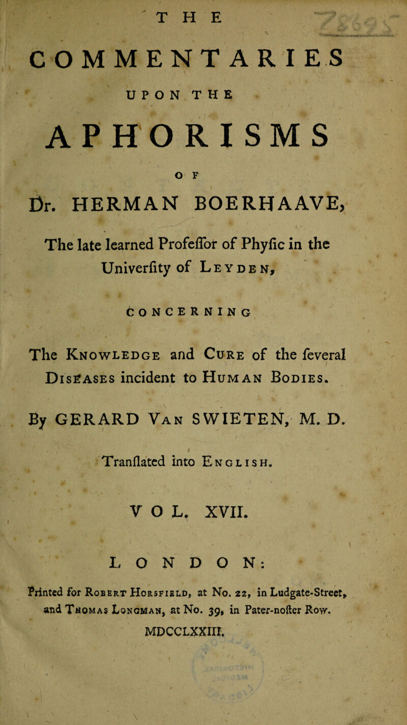 THE COMMENTARIES I \ UPON THE A P HORISM S O F Dr. HERMAN BOERHAAVE, The late learned Profeffor of Phylic in the Univerfity of Leyden, concerning The Knowledge and Cure of the feveral Diseases incident to Human Bodies. By GERARD Van SVVIETEN, M. D. Tranflated into English. 9 m VOL, XVII. LONDON: Printed for Robert Horsfield, at No. 22, in Ludgate-Street* and Thomas Longman, at No. 39, in Pater-note Row. MDCCLXXIII.