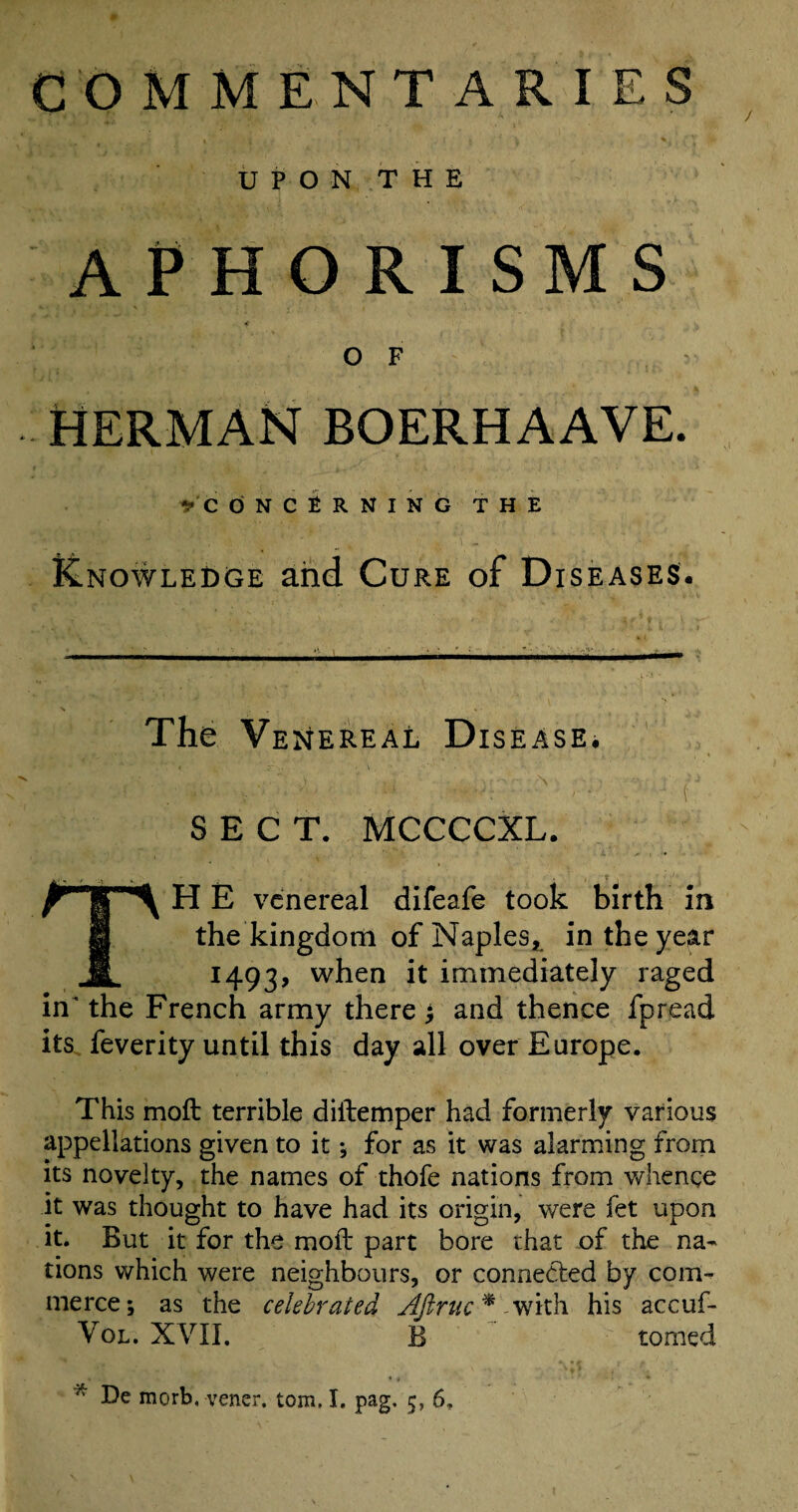 COMMENTARIES UPON THE APHORISMS OF v HERMAN BOERHAAVE. ^CONCERNING THE Knowledge and Cure of Diseases. The Venereal Disease. t ' ; v ■ ; i J SECT. MCCCCXL. TH E venereal difeafe took birth in the kingdom of Naples, in the year 1493, when it immediately raged in the French army there and thence fpread its feverity until this day all over Europe. This moft terrible diftemper had formerly various appellations given to it ; for as it was alarming from its novelty, the names of thofe nations from whence it was thought to have had its origin, were fet upon it. But it for the moft part bore that of the na¬ tions which were neighbours, or connected by com¬ merce; as the celebrated Ajlruc* with his accuf- Vol. XVII. B tomed