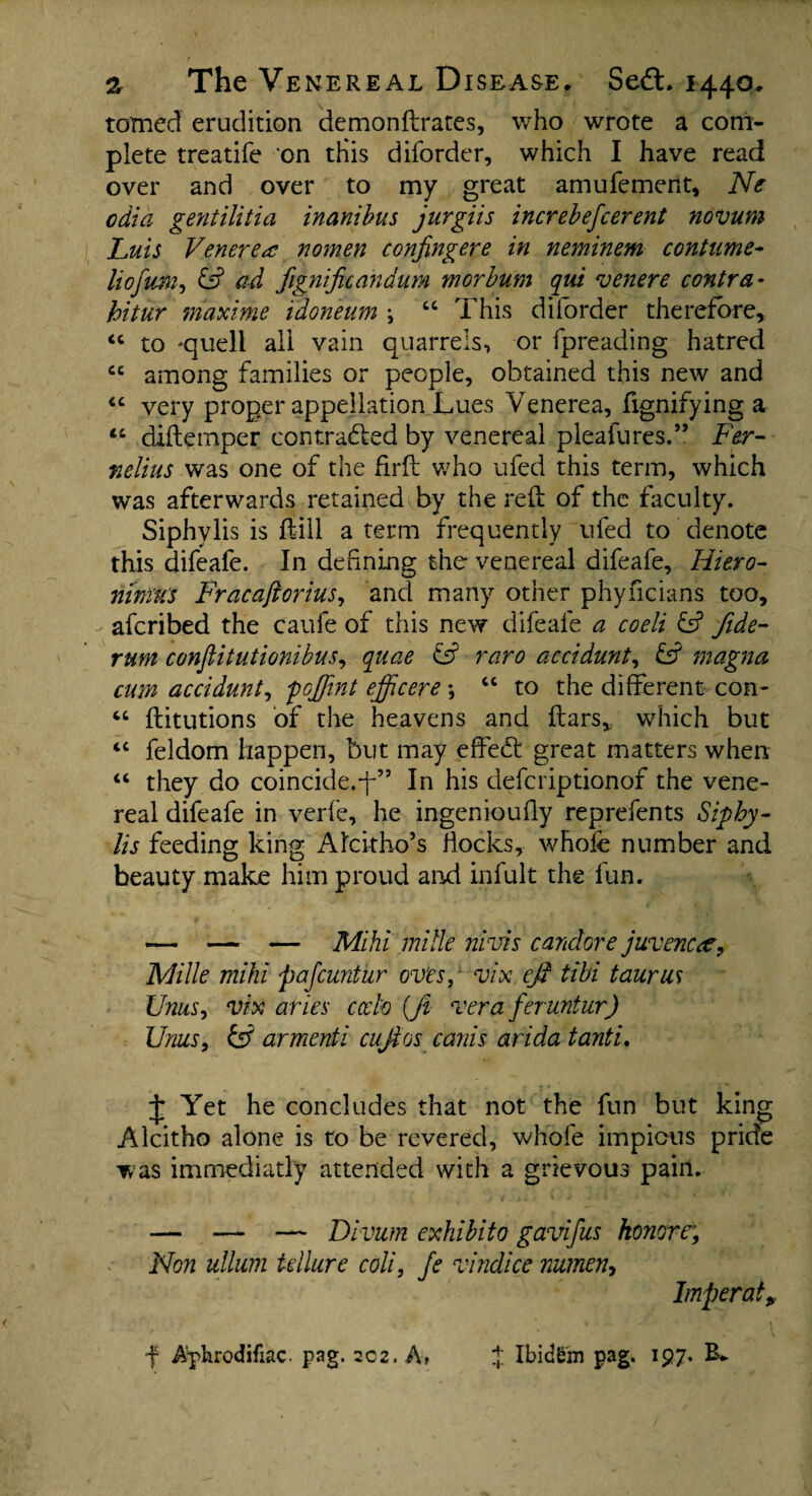 tamed erudition demonftrates, who wrote a com¬ plete treatife on this diforder, which I have read over and over to my great amufement, Ne odia gentilitia inanibus jurgiis increbefcerent novum Luis Venerea nomen confingere in neminem contume- liofum, & ad fignificandum morbum qui venere contra - hitur mdxime idoneum \ “ This diforder therefore, <c to *quell all vain quarrels, or fpreading hatred £C among families or people, obtained this new and “ very proper appellation Lues Venerea, fignifying a “ diftemper contra6ted by venereal pleafures.” Fer- fielius was one of the firft who ufed this term, which was afterwards retained by the reft of the faculty. Siphylis is ft ill a term frequently ufed to denote this difeafe. In defining the venereal difeafe, Hiero- nim'U's Fracaftorius, and many other phyncians too, afcribed the caufe of this new difeafe a coeli & fide- rum conflitutionibus, quae & raro aecidunt, £s? magna cum aecidunt, foffint efficere •, “ to the different con- “ ftitutions of the heavens and ftars, which but iC feldom happen, but may effect great matters when “ they do coincide.-f” In his defcriptionof the vene¬ real difeafe in verfe, he ingeniouffy reprefents Siphy¬ lis feeding king AIckho’s flocks, whole number and beauty make him proud and infult the fun. — — — Mihi mi tie nivis candor e juvenca, Mi lie mihi pajcuntur ovfrs, vix eft tibi t auras Units i vix aries cccto {ft vera feruntur) Urns, & armenti cuftos canis arida tanti. J Yet he concludes that not the fun but king Alcitho alone is to be revered, whole impious pride was immediatly attended with a grievous pain. — — — Divum exhibit0 gavifus honorr, Non ullum tellure coli, Je vindice nutnen, Imperat, f ApbrodHiac. pag. 202. A» f IbidS'm pag. 197. B*