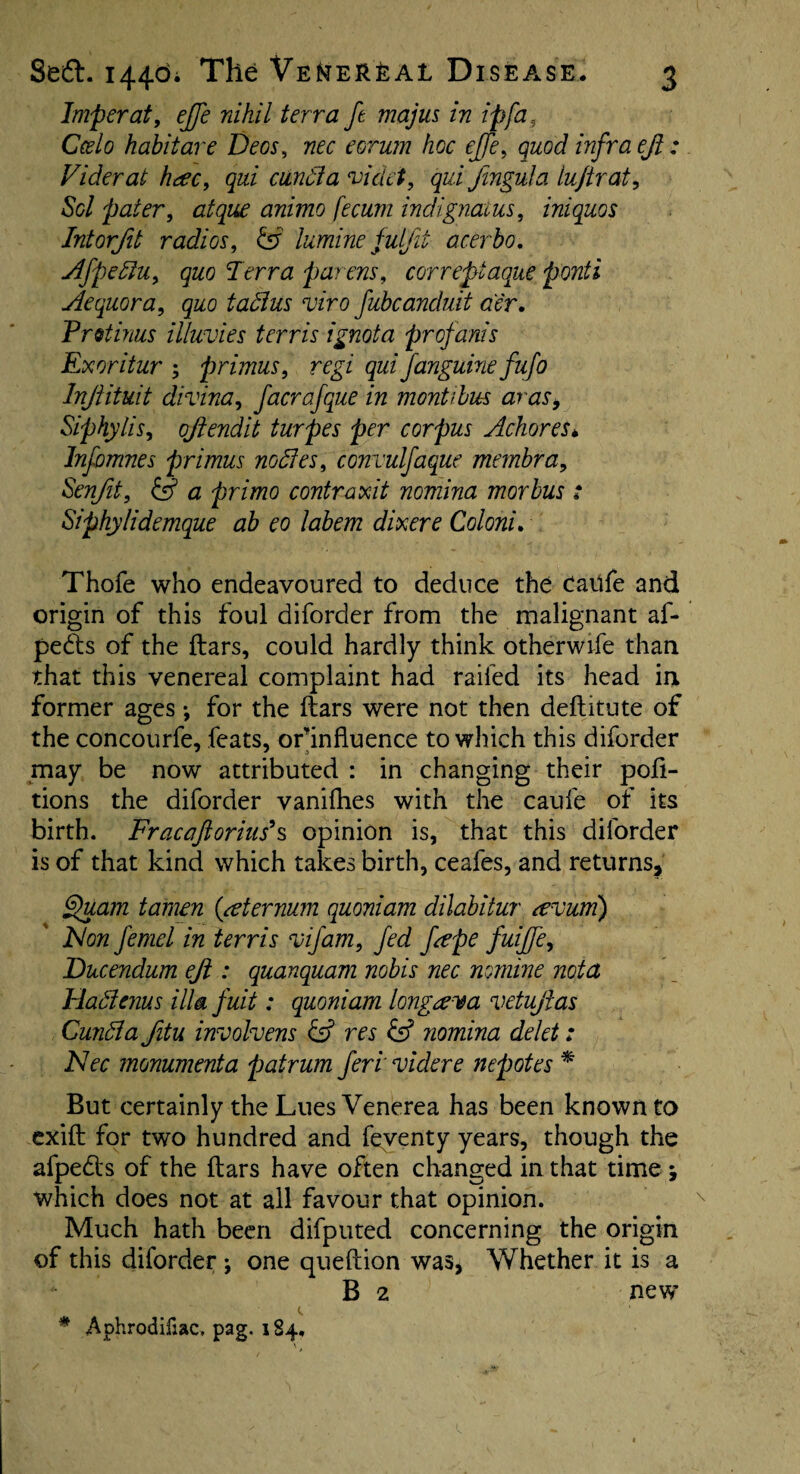 Imperat, effe nihil terra ft majus in ip fa, Ceslo habit are Decs, nec e or urn hoc effe, quod infraejl: Viderat h#c, qui ciindia videi, qui fingula lu/trat, Sol pater, atque animo fecum indignaius, iniquos Intorfit radios, & lumine fulfit acerbo. Afpedlu, quo Terra parens, correpiaque ponti Aequora, quo tadlus viro fubcanduit aer. Pretinus illuvies terris ignota profanis Ex oritur ; primus, regi qui fanguine fufo Injlituit divina, facrafque in montibus aras, Siphylis, oftendit turpes per corpus Achores* Infomnes primus nodies, convulfaque membra, Senfit, & a primo contraxit nomina morbus : Siphylidemque ab eo labem dixere Coloni. Thofe who endeavoured to deduce the caiife and origin of this foul diforder from the malignant af- pedts of the liars, could hardly think otherwife than that this venereal complaint had railed its head in former ages •, for the liars were not then dellitute of the concourfe, feats, orhnfluence to which this diforder may be now attributed : in changing their por¬ tions the diforder vanifhes with the caufe of its birth. Frac aft onus'§ opinion is, that this diforder is of that kind which takes birth, ceafes, and returns, Quam tamen (sternum quoniam dilabitur tevum) Non femel in terris A jam, fed ftepe fuiffe, JDucendum eft: quanquam nobis nec nomine nota Hadienus ilia fuit: quoniam longrena vetuftas Cundla fitu involvens & res & nomina delet: Nec monumenta patrum feri videre nepotes * But certainly the Lues Venerea has been known to exill for two hundred and feventy years, though the afpedls of the liars have often changed in that time which does not at all favour that opinion. Much hath been difputed concerning the origin of this diforder j one quellion was, Whether it is a B 2 new * Aphrodifiac, pag. 184,