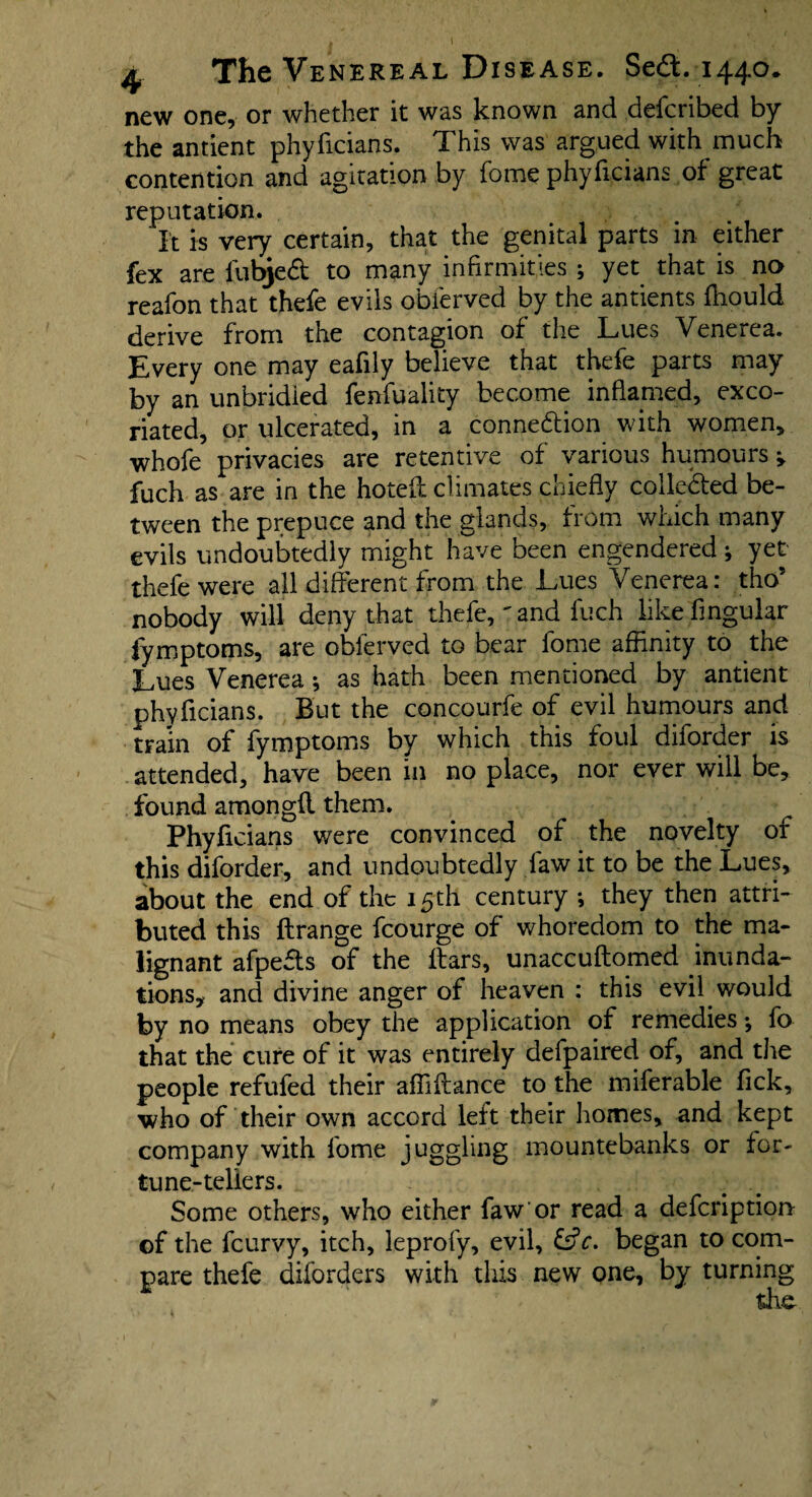 \ 4 The Venereal Disease. Se£fc. 1440* new one, or whether it was known and deicribed by the antient phyficians. This was argued with much contention and agitation by fome phyficians of great reputation. It is very certain, that the genital parts in either fex are fubjeft to many infirmities ; yet that is no reafon that thefe evils obferved by the antients fhould derive from the contagion of the Lues Venerea. Every one may eafily believe that thefe parts may by an unbridled fenfuality become inflamed, exco¬ riated, or ulcerated, in a conne&ion with women, whofe privacies are retentive of various humours fuch as are in the hotel! climates chiefly collected be¬ tween the prepuce and the glands, from which many evils undoubtedly might have been engendered * yet thefe were all different from the Lues Venerea: tho* nobody will deny that thefe, ' and fuch like Angular fymptoms, are obferved to bear fome affinity to the Lues Venerea; as hath been mentioned by antient phyficians. But the concourfe of evil humours and train of fymptoms by which this foul diforder is attended, have been in no place, nor ever will be, found amongfl them. Phyficians were convinced of the novelty of this diforder, and undoubtedly law it to be the Lues, about the end of the 15 th century *, they then attri¬ buted this ftrange fcourge of whoredom to the ma¬ lignant afpefls of the liars, unaccuflomed inunda¬ tions, and divine anger of heaven : this evil would by no means obey the application of remedies ♦, fo that the cure of it was entirely defpaired of, and the people refufed their affiflance to the miferable fick, who of their own accord left their homes, and kept company with fome juggling mountebanks or for- tune-tellers. Some others, who either faw'or read a defcription of the fcurvy, itch, leprofy, evil, 6?c. began to com¬ pare thefe diforders with this new one, by turning the