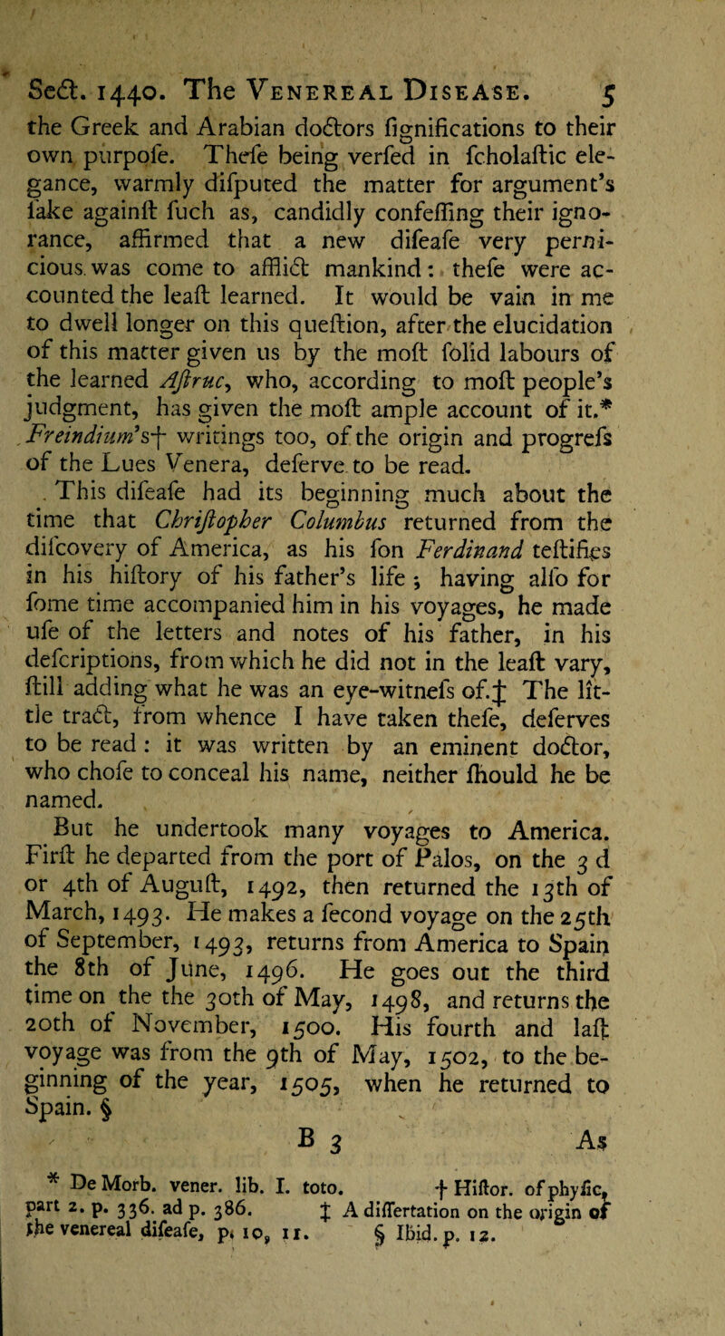 4T _ _ SedL 1440. The Venereal Disease. 5 the Greek and Arabian dodtors fignifications to their own purpofe. Thefe being verfed in fcholadic ele¬ gance, warmly difputed the matter for argument’s lake againd fuch as, candidly confeffing their igno¬ rance, affirmed that a new difeafe very perni¬ cious, was come to afflict mankind: thefe were ac¬ counted the lead learned. It would be vain in me to dwell longer on this quedion, after the elucidation of this matter given us by the mod folid labours of the learned Aftruc, who, according to mod people’s judgment, has given the mod ample account of it.* . Freindium’s'f writings too, of the origin and progrefs of the Lues Venera, deferve to be read. . This difeafe had its beginning much about the time that Chrijtopber Columbus returned from the dilcovery of America, as his fon Ferdinand tedifes in his hidory of his father’s life *, having alfo for fome time accompanied him in his voyages, he made ufe of the letters and notes of his father, in his defcriptions, from which he did not in the lead vary, dill adding what he was an eye-witnefs of. J The lit¬ tle trad!, trom whence I have taken thefe, deferves to be read : it was written by an eminent dodtor, who chofe to conceal his name, neither fhould he be named. But he undertook many voyages to America. Fird he departed from the port of Palos, on the 3 d or 4th of Augud, 1492, then returned the 13th of March, 1493. He makes a fecond voyage on the 25th of September, 1493, returns from America to Spain the 8th of June, 1496. He goes out the third time on the the 30th of May, 1498, and returns the 20th of November, 1500. His fourth and lad voyage was from the 9th of May, 1502, to the be¬ ginning of the year, 1505, when he returned to Spain. § - B 3 As * De Morb. vener. lib. I. toto. f Hiftor. of phyiic, part 2. p. 336.. ad p. 386. j A differtation on the origin of