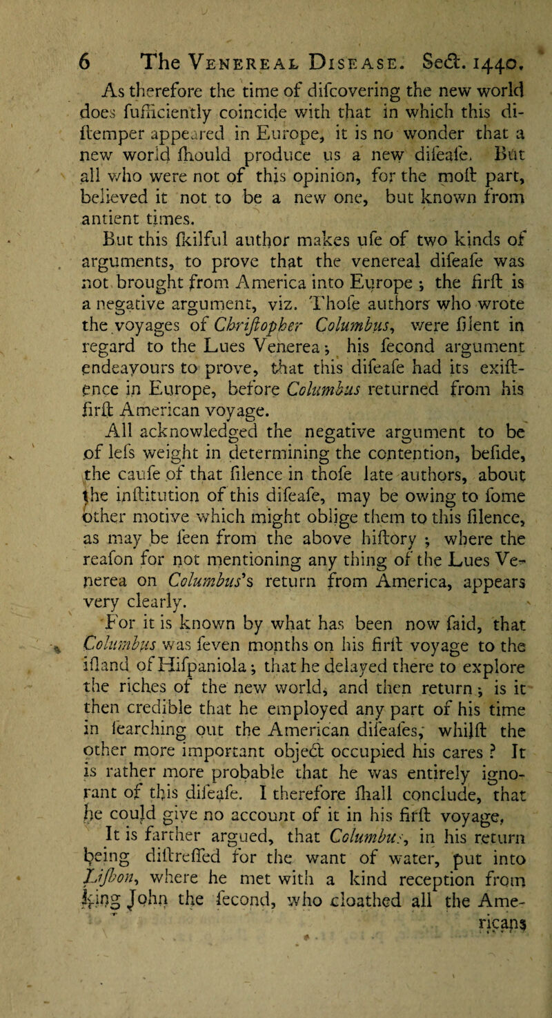 As therefore the time of difcovering the new world does fufhciently coincide with that in which this di- ftemper appeared in Europe, it is no wonder that a new world fhould produce us a new difeafe* But all who were not of this opinion, for the molt part, believed it not to be a new one, but known from antient times. But this fkilful author makes ufe of two kinds of arguments, to prove that the venereal difeafe was not brought from America into Europe j the firft is a negative argument, viz. Thole authors who wrote the voyages of Chriftopher Columbus, were blent in regard to the Lues Venerea j his fecond argument endeavours to prove, that this difeafe had its exift- e.nce in Europe, before Columbus returned from his fir ft American voyage. All acknowledged the negative argument to be of lefs weight in determining the contention, befide, the caufe of that filence in thofe late authors, about ^he inftitution of this difeafe, may be owing to fome other motive which might oblige them to this filence, as may be leen from the above hiftory where the reafon for not mentioning any thing of the Lues Ve¬ nerea on Columbus's return from America, appears very clearly. For it is known by what has been now faid, that Columbus was feven months on his frit voyage to the idand of Hifpaniola; that he delayed there to explore the riches ot the new world, and then return *, is it then credible that he employed any part of his time in fearching out the American dileales, whijft the other more important object occupied his cares ? It is rather more probable that he was entirely igno¬ rant ot tl)is difeafe. I therefore fliall conclude, that be could give no account of it in his firft voyage, It is farther argued, that Columbus in his return being diftreffed for the want of water, put into JLiJbon, where he met with a kind reception from Ivlho Jthe fecond, who cloathed all the Ame¬ ricans