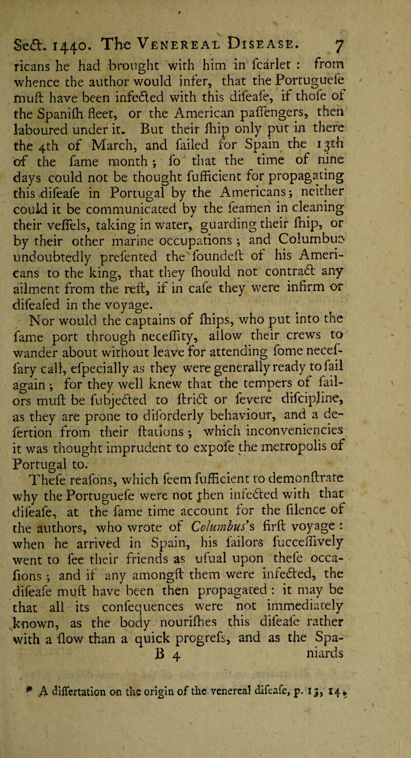 ricans he had brought with him in fcarlet : from whence the author would infer, that the Portuguefe muft have been infected with this difeafe, if thofe of the Spanilh fleet, or the American paflengers, then laboured under it. But their fhip only put in there the 4th of March, and failed for Spain the 13th of the fame month ; fo that the time of nine days could not be thought fufficient for propagating this difeafe in Portugal by the Americans; neither could it be communicated by the feamen in cleaning their veflels, taking in water, guarding their Aiip, or by their other marine occupations; and Columbuo undoubtedly prefented the founded of his Ameri¬ cans to the king, that they fbould not contract any ailment from the red, if in cafe they were infirm or difeafed in the voyage. Nor would the captains of fhips, who put into the fame port through necefiity, allow their crews to wander about without leave for attending Tome necef- fary call, efpecially as they were generally ready toiail again •, for they well knew that the tempers of Tail¬ ors mud be fubjedted to drift or fevere difcipline, as they are prone to diforderly behaviour, and a de- fertion from their dations ; which inconveniencies it was thought imprudent to expofe the metropolis of Portugal to. Thefe reafons, which feem fufficient to demondrate why the Portuguefe were not jhen infedted with that difeafe, at the fame time account for the filence of the authors, who wrote of Columbus's fird voyage : when he arrived in Spain, his Tailors fucceffively went to fee their friends as ufual upon thefe occa- fions ; and if any amongd them were infedted, the difeafe mud have been then propagated : it may be that all its conlequences were not immediately known, as the body nourifhes this difeafe rather with a flow than a quick progrefs, and as the Spa- B 4 niards * A dilfertation on the origin of the venereal difeafe, p. 13, 14* I