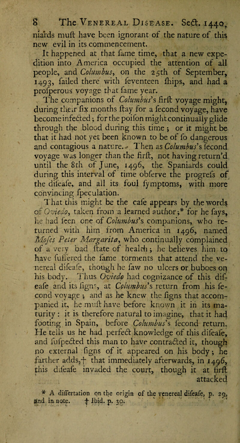 niards mult have been ignorant of the nature of this new evil in its commencement. It happened at that fame time, that a new expe¬ dition into America occupied the attention of all people, and Columbus, on the 25th of September, 1493, failed there with feventeen fhips, and had a profperous voyage that fame year. The companions of Columbus’*s firlt yoyage might, during them fix months Hay for a fecond voyage, have become infected; for the poifon might continually glide through the blood during this time ; or it might be that it had not yet been known to be of fo dangerous and contagious a nature. .* Then as Columbus'% fecond voyage was longer than the firft, not having return'd until the 8 th of June, 1496, the Spaniards could during this interval of time obferve the progrefs of the bifeafe, and all its foul fymptoms, with more convincing {peculation. That this might be the cafe appears by the words of Oviedo, taken from a learned author;* for he fays, he had teen one of Columbus's companions, who re¬ turned with him from America in 1496, named Mofes Peter Margarita, who continually complained of a very bad ftate of health; he believes him to have buffered the fame torments that attend the ve¬ nereal difeafe, though he faw no ulcers or buboes on his body. Thus Oviedo had cognizance of this dif¬ eafe and its figns, at Columbus's return from his fe¬ cond voyage ; and as he knew the figns that accom¬ panied it, he mult have before known it in its ma¬ turity : it is therefore natural to imagine, that it had footing in Spain, before Columbus's fecond return. He tells us he had perfedt knowledge of this difeafe, and fufpedfed this man to have contracted it, though no external figns of it appeared on his body; he farther adds,-}- that immediately afterwards, in 1496, this difeafe invaded the court, though it at firft attacked * A differtation on the origin of the venereal difeafe, p. 2Q» &nd in note. 4 Ibid. p. 30.