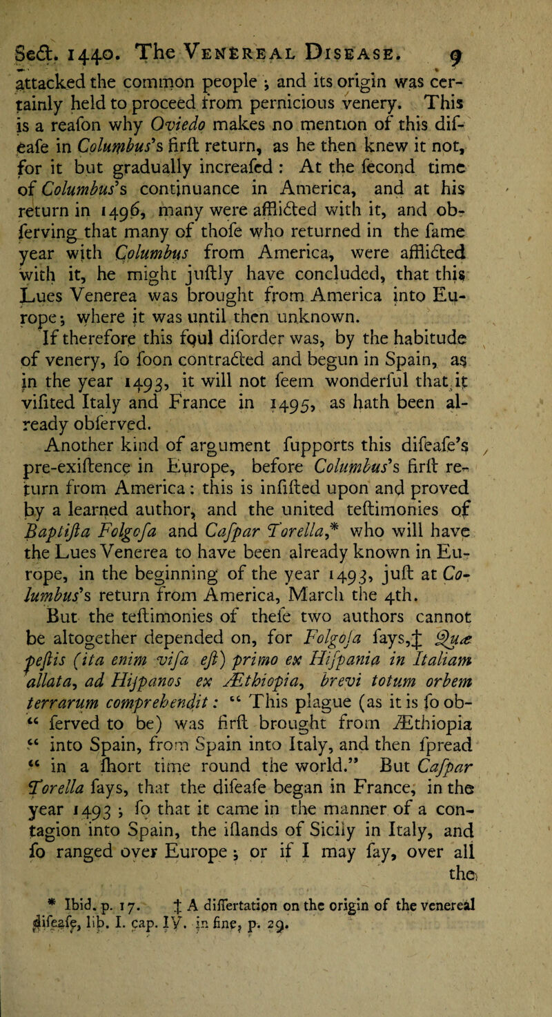 attacked the common people j and its origin was cer¬ tainly held to proceed from pernicious venery. This is a reafon why Oviedo makes no mention of this dif- eafe in Columbus's firft return, as he then knew it not, for it but gradually increafed : At the fecond time of Columbus's continuance in America, and at his return in 1496, many were afflided with it, and ob- ferving that many of thofe who returned in the fame year with Columbus from America, were afflidted with it, he might juilly have concluded, that this Lues Venerea was brought from America into Eu¬ rope*, where it was until then unknown. If therefore this fpul diforder was, by the habitude of venery, fo foon contracted and begun in Spain, a$ jn the year 1493, it will not feern wonderful that, if vifited Italy and France in 1495, as hath been al¬ ready obferved. Another kind of argument fupports this difeafe’s pre-exiftence in Europe, before Columbus's frit rec¬ tum from America: this is infilled upon and proved by a learned author, and the united teftimonies of Baplifta Folgofa and Cafpar Tore Ha* who will have the Lues Venerea to have been aiready known in Eu¬ rope, in the beginning of the year 1493, juft at Co¬ lumbus's return from America, March the 4th. But the teftimonies of thefe two authors cannot be altogether depended on, for Folgoja fays,;]: Qu<z pejlis (ita enim vifa eft) primo ex Hifpania in Italiam allata, ad Hijpanos ex ^Ethiopia, brevi totum orbem terrarum comprehends: c4 This plague (as it is foob- 44 ferved to be) was firft brought from ^Ethiopia 44 into Spain, from Spain into Italy, and then fpread 44 in a fhort time round the world.” But Cafpar Torella fays, that the difeafe began in France, in the year 1493 * fo that it came in the manner of a con¬ tagion into Spain, the iilands of Sicily in Italy, and fo ranged over Europe ^ or if I may fay, over all the, * Ibid. p. 17. J A diflertatipn on the origin of the venereal afifezfe, lib. I. cap. IV\ -in fine? p. 29.