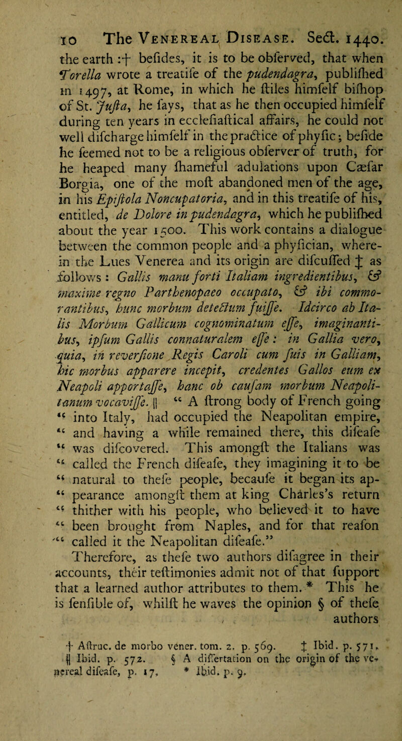 the earth :f befides, it is to be obierved, that when 4T'orella wrote a treadle of the pudendagra, publifhed m ? 497, at Rome, in which he ftiles himfeif bifhop of St. Jufta, he lays, that as he then occupied himfeif during ten years in ecclefiaftical affairs, he could not well difeharge himfeif in the practice of phyfic; befide he feemed not to be a religious oblerver of truth, for he heaped many fhameful adulations upon Casfar Borpia, one of the molt abandoned men of the age, in his Epiftola Noncufatoria, and in this treatife of his, entitled, de Dolore in pudendagra, which he publifhed about the year 1500. This work contains a dialogue between the common people and a phyfician, where¬ in the Lues Venerea and its origin are difeuffed J as follows : Gallis manu forti Italiam ingredientibus, £s? maxime regno Parthenopaeo occupato, & ibi commo- rantibus, bitnc morbum detedium fuijfe. Idcirco ab Ita- iis Morbum Gallicum cognominatum effe, imaginanti- bus, ipfum Gallis connaturalem ejj'e: in Gallia vero, quia, in rev erf tone Regis Caroli cum fuis in G alii am, hie morbus apparere incepit, credentes Gallos eum ex Neapoli apportajfe, ham ob caufam morbum Neapoli- tanum vocavife. {j 44 A ftrong body of French going 44 into Italy, had occupied the Neapolitan empire, 44 and having a while remained there, this difeafe 14 was difeovered. This amongfb the Italians was 44 called the French difeafe, they imagining it to be 44 natural to thefe people, becaufe it began its ap- 44 pearance amongit them at king Charles’s return 44 thither with his people, wrho believed it to have 44 been brought from Naples, and for that reafon 't4 called it the Neapolitan difeafe.55 Therefore, as thefe two authors diiagree in their accounts, their teftimonies admit not of that fupport that a learned author attributes to them. * This he is fenfible of, whilft he waves the opinion § of thefe / . authors 4 Aftroc. de morbo vener. tom. 2. p. 569. f Ibid. p. 571. H Ibid. p. 572. § A difTertation on the origin of the ve^