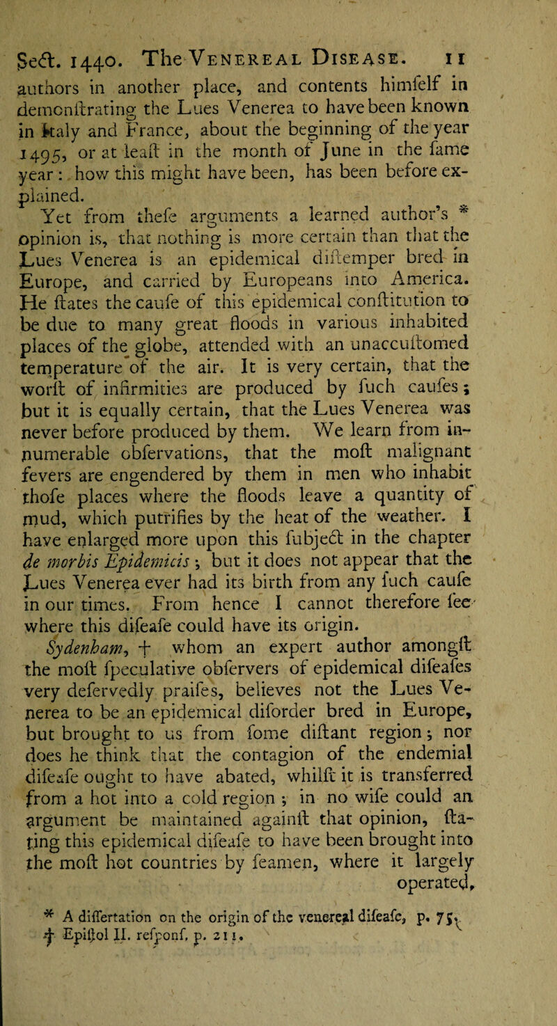 authors in another place, and contents himfelf in demendrating the Lues Venerea to have been known in kaly and France, about the beginning of the year 1495, or at lead in the month of June in the fame year : how this might have been, has been before ex¬ plained. Yet from thefe arguments a learned author’s * Opinion is, that nothing is more certain than that the Lues Venerea is an epidemical difiemper bred in Europe, and carried by Europeans into America. He dates the caufe of this epidemical conftitution to be due to many great floods in various inhabited places of the globe, attended with an unaccudomed temperature of the air. It is very certain, that the world of infirmities are produced by fuch caufes; but it is equally certain, that the Lues Venerea was never before produced by them. We learn from in¬ numerable obfervations, that the moil malignant fevers are engendered by them in men who inhabit thofe places where the floods leave a quantity of rnud, which putrifies by the heat of the weather. I have enlarged more upon this fubject in the chapter de morbis Epidemicis \ but it does not appear that the Lues Venerea ever had its birth from any fuch caufe in our times. From hence I cannot therefore fee' where this difeafe could have its origin. Sydenham, + whom an expert author amongd the molt fpeculative obfervers of epidemical difeafes very defervedly praifes, believes not the Lues Ve¬ nerea to be an epidemical diforder bred in Europe, but brought to us from fome diftant region ^ nor does he think that the contagion of the endemial difeafe ought to have abated, whilfc it is transferred from a hot into a cold region ; in no wife could an argument be maintained agajnd that opinion, da¬ ting this epidemical difeafe to have been brought into the mod hot countries by feamen, where it largely operated, * A differtation on the origin of the venereal difeafe, p. 75^