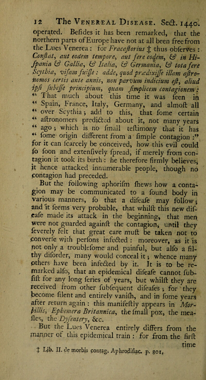 operated. Befides it has been remarked, that the northern parts of Europe have not at all been free from the Lues Venerea : for Fracaftorius J thus obferves : Conftat, aut eodem tempore, aut fere eodem, & in Hi- fpania & Gallia, £5? Italia, Germania, £5? tot a fere Scythia, vifam fuijje : adde, quod pradixiffe illam aftro- nomos certis ante annis, #0# parvum indicium ejl, <3//^ ipfi fuheffe principium, fimplicem contagionem: 64 That much about this time it was feen in 46 Spain, France, Italy, Germany, and almoft all “ over Scythia; add to this, that fome certain <c aflronomers predicted about it, not many years ago; which is no fmall teilimony that it has 4t lome origin different from a fimple contagion for it can Icarcely be conceived, how this evil could 1° f°on and extenfively fpread, if merely from con¬ tagion it took its birth : he therefore firmly believes, it hence attacked innumerable people, though no jcontagion had preceded. # But the following aphorifm fhews how a conta¬ gion may be communicated to a found body in various manners, fo that a difeafe may follow; and It fee-ms very probable, that whilft this new dif¬ eafe made its attack in the beginning, that men were not guarded againft the contagion, until they fevereiy felt that great care muff be taken not to jponverle with perfons infedted : moreover, as it is not only a troubldome and painful, but alfo a fil¬ thy dilorder, many would conceal it; whence many pthers have been infedted by it. It is to be re¬ marked alfo, that an epidemical difeafe cannot fub- fift for any long feries of years, but whilft they are received from other fubfequent difeafes ; for they become filent and entirely vanifh, and in fome years after return again : this manifeftly appears in Mor- I'ilhs, Ephemera Britannic a, the fmall pox, the mea¬ lies, the Dyfentety, &c. But the Lues Venerea entirely differs from the manner or this epidemical train : for from the firft . time t Lb. II* de morbis contsg. Aphrodifiac. p. 201.