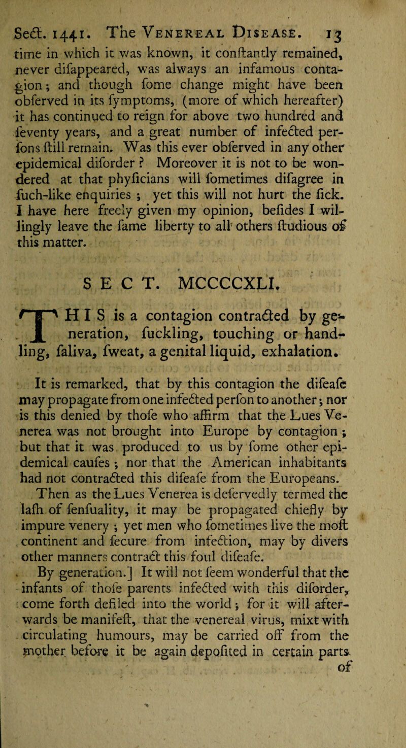 time in which it was known, it conftandy remained, never difappeared, was always an infamous conta¬ gion ; and though fome change might have been obferved in its fymptoms, (more of which hereafter) it has continued to reign for above two hundred and feventy years, and a great number of infected per¬ sons (till remain. Was this ever obferved in any other epidemical diforder ? Moreover it is not to be won¬ dered at that phyficians will fometimes difagree in fuch-like enquiries ; yet this will not hurt the lick. I have here freely given my opinion, belides I wil¬ lingly leave the fame liberty to all' others ftudious o£ this matter. SECT. MCCCCXLE This is a contagion contra&ed by ges- neration, fuckling, touching or hand¬ ling, faliva, fweat, a genital liquid, exhalation. It is remarked, that by this contagion the difeafe may propagate from one infedted perfon to another •, nor is this denied by thofe who affirm that the Lues Ve¬ nerea was not brought into Europe by contagion ; but that it was produced to us by fome other epi¬ demical caufes ; nor that the American inhabitants had not contradted this difeafe from the Europeans. Then as the Lues Venerea is defervedly termed the lafh of fenfuality, it may be propagated chiefly by impure venery ; yet men who fometimes live the molt continent and fecure from inf'edtion, may by divers other manners contract this foul difeafe. By generation.] It will not feem wonderful that the infants of thofe parents infedted with this diforder, come forth defiled into the world; for it will after¬ wards be manifdl, that the venereal virus, mixt with circulating humours, may be carried off from the mother before it be again depofited in certain parts.